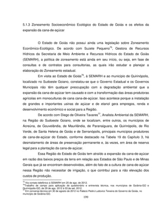 199
5.1.3 Zoneamento Socioeconômico Ecológico do Estado de Goiás e os efeitos da
expansão da cana-de-açúcar
O Estado de Goiás não possui ainda uma legislação sobre Zoneamento
Econômico-Ecológico. De acordo com Suzete Pequeno75
, Gestora de Recursos
Hídricos da Secretaria de Meio Ambiente e Recursos Hídricos do Estado de Goiás
(SEMARH), a política de zoneamento está ainda em seu início, ou seja, em fase de
consultas e de contratos para consultorias, as quais irão estudar e planejar a
elaboração do Zoneamento estadual.
Em visita ao Estado de Goiás76
, à SEMARH e ao município de Quirinópolis,
localizado no Sudoeste Goiano, constatou-se que o Governo Estadual e os Governos
Municipais não têm qualquer preocupação com a degradação ambiental que a
expansão da cana-de-açúcar tem causado e com a transformação das áreas produtoras
agrícolas em monoculturas de cana cana-de-açúcar. Isso acontece porque a instalação
de grandes e importantes usinas de açúcar e de etanol gera empregos, renda e
desenvolvimento econômico e social para a Região.
De acordo com Diego de Oliveira Tavares77
, Analista Ambiental da SEMARH,
na Região do Sudoeste Goiano, onde se localizam, entre outros, os municípios de
Acreúna, de Gouvelândia, de Maurilândia, de Paranaiguara, de Quirinópolis, de Rio
Verde, de Santa Helena de Goiás e de Serranópolis, principais municípios produtores
de cana-de-açúcar do Estado, conforme destacado na Tabela 19 do Capítulo 3, há
desmatamento de áreas de preservação permanente e, às vezes, em área de reserva
legal para a plantação da cana-de-açúcar.
Essa Região do Estado de Goiás tem atraído a expansão da cana-de-açúcar
em razão dos baixos preços da terra em relação aos Estados de São Paulo e de Minas
Gerais que já se encontram desenvolvidos, além do fato de a cultura de cana-de-açúcar
nessa Região não necessitar de irrigação, o que contribui para a não elevação dos
custos de produção.
75
Via contato telefônico à SEMARH em 20 de ago. de 2012.
76
Trabalho de campo para aplicação de questionário e entrevista técnica, nos municípios de Goiânia-GO e
Quirinópolis-GO, de 29 de ago. 2012 à 03 de set. 2012.
77
Em conversa técnica em 30 de agosto de 2012 no Palácio Pedro Ludovico Teixeira do Governo de Goiás, no
município de Goiânia-GO.
 