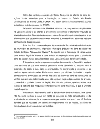 200
Além das condições naturais de Goiás, favoráveis ao plantio da cana-de-
açúcar, houve incentivos para a instalação de usinas no Estado, via Fundo
Constitucional do Centro-Oeste, FOMENTAR, assim como os financiamentos a juros
subsidiados e de longo prazo do BNDES.
O Analista Ambiental da SEMARH informou que, naqueles municípios onde
há usina de açúcar e de etanol, o crescimento econômico é totalmente vinculado às
atividades da usina. Na maioria dos casos, são os fornecedores da matéria-prima e os
arrendatários que causam danos ao Meio Ambiente e, muitas vezes, as usinas não têm
conhecimento dessa situação.
Este fato fica comprovado pela informação do Secretário de Administração
do município de Quirinópolis, importante município produtor de cana-de-açúcar do
Estado de Goiás, Aldo Arantes Oliveira78
. De acordo com o Secretário, há várias ações
para retirada ilegal de árvores e para retirada da vegetação nativa para o plantio de
cana-de-açúcar, muitas delas realizadas pelas usinas em áreas de terra arrendada.
É importante destacar que entre os dias da entrevista, o Secretário recebeu
uma denúncia de que uma fazenda pecuarista havia derrubado 20 árvores para a
expansão do pasto e que, após a averiguação, foi comprovada a denúncia e as
medidas legais foram tomadas. Ainda assim, mesmo que não haja denúncias, o próprio
Secretário nota a derrubada de árvores nas áreas de plantio de cana-de-açúcar, pois se
verifica que, em uma determinada área, não se vêem mais certas espécies de árvores,
como o Ipê, o qual era comum na Região. Ele concluiu, portanto, que isso ocorre para
facilitar o trabalho das máquinas colheitadeiras de cana-de-açúcar, o que é um fato
muito frequente.
Nesse caso, não há como coibir a derrubada de árvores isoladas, bem como
não há como notificar a ação, em razão da ausência de fato comprobatório e da
ausência de um sistema de acompanhamento por satélite em tempo real. O Analista
acredita que se houvesse um sistema de mapeamento real da Região, as ações de
derrubadas de árvores poderiam ser inibidas.
78
Em entrevista concedida em 31 de agosto de 2012 na Secretaria de Administração da Prefeitura Municipal de
Quirinópolis-GO.
 