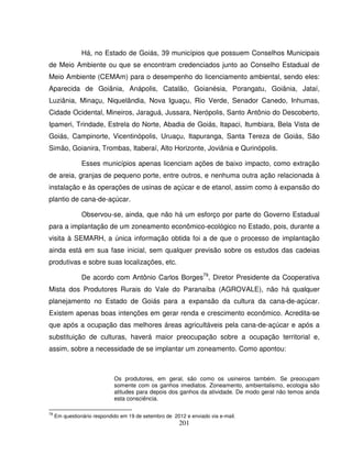 201
Há, no Estado de Goiás, 39 municípios que possuem Conselhos Municipais
de Meio Ambiente ou que se encontram credenciados junto ao Conselho Estadual de
Meio Ambiente (CEMAm) para o desempenho do licenciamento ambiental, sendo eles:
Aparecida de Goiânia, Anápolis, Catalão, Goianésia, Porangatu, Goiânia, Jataí,
Luziânia, Minaçu, Niquelândia, Nova Iguaçu, Rio Verde, Senador Canedo, Inhumas,
Cidade Ocidental, Mineiros, Jaraguá, Jussara, Nerópolis, Santo Antônio do Descoberto,
Ipameri, Trindade, Estrela do Norte, Abadia de Goiás, Itapaci, Itumbiara, Bela Vista de
Goiás, Campinorte, Vicentinópolis, Uruaçu, Itapuranga, Santa Tereza de Goiás, São
Simão, Goianira, Trombas, Itaberaí, Alto Horizonte, Joviânia e Qurinópolis.
Esses municípios apenas licenciam ações de baixo impacto, como extração
de areia, granjas de pequeno porte, entre outros, e nenhuma outra ação relacionada à
instalação e às operações de usinas de açúcar e de etanol, assim como à expansão do
plantio de cana-de-açúcar.
Observou-se, ainda, que não há um esforço por parte do Governo Estadual
para a implantação de um zoneamento econômico-ecológico no Estado, pois, durante a
visita à SEMARH, a única informação obtida foi a de que o processo de implantação
ainda está em sua fase inicial, sem qualquer previsão sobre os estudos das cadeias
produtivas e sobre suas localizações, etc.
De acordo com Antônio Carlos Borges79
, Diretor Presidente da Cooperativa
Mista dos Produtores Rurais do Vale do Paranaíba (AGROVALE), não há qualquer
planejamento no Estado de Goiás para a expansão da cultura da cana-de-açúcar.
Existem apenas boas intenções em gerar renda e crescimento econômico. Acredita-se
que após a ocupação das melhores áreas agricultáveis pela cana-de-açúcar e após a
substituição de culturas, haverá maior preocupação sobre a ocupação territorial e,
assim, sobre a necessidade de se implantar um zoneamento. Como apontou:
Os produtores, em geral, são como os usineiros também. Se preocupam
somente com os ganhos imediatos. Zoneamento, ambientalismo, ecologia são
atitudes para depois dos ganhos da atividade. De modo geral não temos ainda
esta consciência.
79
Em questionário respondido em 19 de setembro de 2012 e enviado via e-mail.
 
