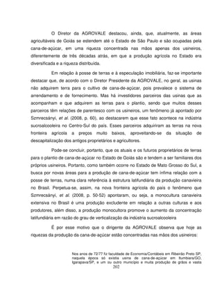 202
O Diretor da AGROVALE destacou, ainda, que, atualmente, as áreas
agricultáveis de Goiás se estendem até o Estado de São Paulo e são ocupadas pela
cana-de-açúcar, em uma riqueza concentrada nas mãos apenas dos usineiros,
diferentemente de três décadas atrás, em que a produção agrícola no Estado era
diversificada e a riqueza distribuída.
Em relação à posse de terras e à especulação imobiliária, faz-se importante
destacar que, de acordo com o Diretor Presidente da AGROVALE, no geral, as usinas
não adquirem terra para o cultivo de cana-de-açúcar, pois prevalece o sistema de
arrendamento e de fornecimento. Mas há investidores parceiros das usinas que as
acompanham e que adquirem as terras para o plantio, sendo que muitos desses
parceiros têm relações de parentesco com os usineiros, um fenômeno já apontado por
Szmrecsányi, et al. (2008, p. 60), ao destacarem que esse fato acontece na indústria
sucroalcooleira no Centro-Sul do país. Esses parceiros adquiriram as terras na nova
fronteira agrícola a preços muito baixos, aproveitando-se da situação de
descapitalização dos antigos proprietários e agricultores.
Pode-se concluir, portanto, que os atuais e os futuros proprietários de terras
para o plantio de cana-de-açúcar no Estado de Goiás são e tendem a ser familiares dos
próprios usineiros. Portanto, como também ocorre no Estado de Mato Grosso do Sul, a
busca por novas áreas para a produção de cana-de-açúcar tem ínfima relação com a
posse de terras, numa clara referência à estrutura latifundiária da produção canavieira
no Brasil. Perpetua-se, assim, na nova fronteira agrícola do país o fenômeno que
Szmrecsányi, et al. (2008, p. 50-52) apontaram, ou seja, a monocultura canavieira
extensiva no Brasil é uma produção excludente em relação a outras culturas e aos
produtores, além disso, a produção monocultora promove o aumento da concentração
latifundiária em razão do grau de verticalização da indústria sucroalcooleira
É por esse motivo que o dirigente da AGROVALE observa que hoje as
riquezas da produção da cana-de-açúcar estão concentradas nas mãos dos usineiros:
Nos anos de 72/77 fiz faculdade de Economia/Contábeis em Ribeirão Preto SP,
naquela época só existia usina de cana-de-açúcar em Itumbiara/GO,
Igarapava/SP, e um ou outro município e muita produção de grãos e vasta
 