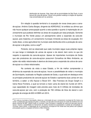 203
distribuição de riquezas. Hoje, daqui até as proximidades de São Paulo, é pura
lavoura de cana-de-açúcar. Houve uma grande mudança e criação de riquezas,
mas concentrada com os usineiros.
Em relação à questão territorial e à ocupação de novas áreas para a cana-
de-açúcar, Antônio Carlos Borges, dirigente da AGROVALE, foi enfático ao afirmar que
não houve qualquer preocupação quanto a esta questão e quanto à implantação de um
zoneamento que pudesse delimitar as áreas de ocupação por essa produção. Somente
o município de Rio Verde possui um planejamento sobre a expansão da cana-de-
açúcar, pois implantou um zoneamento municipal, limitando as áreas de ocupação. Em
razão disso, a área agricultável do município está distribuída entre a produção de cana-
de-açúcar e de grãos, como a soja80
.
Portanto, tem-se observado que cada município segue suas próprias regras
no que tange à instalação de usinas de açúcar e de etanol, bem como no que diz
respeito à expansão da cana-de-açúcar. Apesar de importantes municípios de Goiás
que são produtores de cana-de-açúcar possuírem Conselhos de Meio Ambiente, as
ações não estão relacionadas à abertura de áreas para a expansão da cultura de cana-
de-açúcar ou a fatos relacionados.
No contexto da visita a esse Estado, a fim de melhor compreender a
dinâmica da expansão da cana-de-açúcar, houve a possibilidade de visitar o município
de Quirinópolis, localizado na Região sudoeste de Goiás, o qual está em destaque entre
os principais produtores de cana-de-açúcar do Estado e apresenta duas usinas em seu
território, a saber: a USJ Açúcar e Álcool S/A - São Francisco do Grupo Cargill e a
Usina Nova Fronteira, a qual se tornará a maior usina de etanol do mundo em 2014,
cuja capacidade de moagem está prevista para mais de 8 milhões de toneladas de
cana-de-açúcar por ano, com a produção de 700 milhões de litros de etanol e com
geração de energia de 600 mil MWh em 2014.
80
Em visita ao município e Quirinópolis, obteve-se a informação de que o zoneamento municipal de Rio Verde visa
conter a substituição da produção de grãos, a exemplo, da soja pela cana-de-açúcar em razão da existência de uma
planta industrial da BRF –Brasil Foods no município. Caso houvesse a migração da cultura de soja pela cana-de-
açúcar, haveria a possibilidade do fechamento da planta industrial da processadora e perdas de arrecadação ao
município. Assim sendo, a implantação de um zoneamento municipal em Rio Verde teve viés político sem qualquer
preocupação quanto a ocupação territorial e o Meio Ambiente.
 