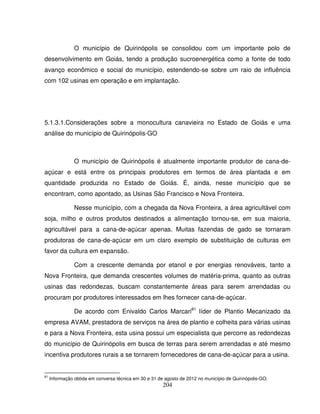 204
O município de Quirinópolis se consolidou com um importante polo de
desenvolvimento em Goiás, tendo a produção sucroenergética como a fonte de todo
avanço econômico e social do município, estendendo-se sobre um raio de influência
com 102 usinas em operação e em implantação.
5.1.3.1.Considerações sobre a monocultura canavieira no Estado de Goiás e uma
análise do município de Quirinópolis-GO
O município de Quirinópolis é atualmente importante produtor de cana-de-
açúcar e está entre os principais produtores em termos de área plantada e em
quantidade produzida no Estado de Goiás. É, ainda, nesse município que se
encontram, como apontado, as Usinas São Francisco e Nova Fronteira.
Nesse município, com a chegada da Nova Fronteira, a área agricultável com
soja, milho e outros produtos destinados a alimentação tornou-se, em sua maioria,
agricultável para a cana-de-açúcar apenas. Muitas fazendas de gado se tornaram
produtoras de cana-de-açúcar em um claro exemplo de substituição de culturas em
favor da cultura em expansão.
Com a crescente demanda por etanol e por energias renováveis, tanto a
Nova Fronteira, que demanda crescentes volumes de matéria-prima, quanto as outras
usinas das redondezas, buscam constantemente áreas para serem arrendadas ou
procuram por produtores interessados em lhes fornecer cana-de-açúcar.
De acordo com Enivaldo Carlos Marcari81
líder de Plantio Mecanizado da
empresa AVAM, prestadora de serviços na área de plantio e colheita para várias usinas
e para a Nova Fronteira, esta usina possui um especialista que percorre as redondezas
do município de Quirinópolis em busca de terras para serem arrendadas e até mesmo
incentiva produtores rurais a se tornarem fornecedores de cana-de-açúcar para a usina.
81
Informação obtida em conversa técnica em 30 e 31 de agosto de 2012 no município de Quirinópolis-GO.
 