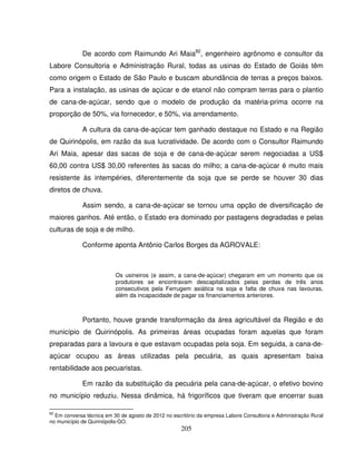 205
De acordo com Raimundo Ari Maia82
, engenheiro agrônomo e consultor da
Labore Consultoria e Administração Rural, todas as usinas do Estado de Goiás têm
como origem o Estado de São Paulo e buscam abundância de terras a preços baixos.
Para a instalação, as usinas de açúcar e de etanol não compram terras para o plantio
de cana-de-açúcar, sendo que o modelo de produção da matéria-prima ocorre na
proporção de 50%, via fornecedor, e 50%, via arrendamento.
A cultura da cana-de-açúcar tem ganhado destaque no Estado e na Região
de Quirinópolis, em razão da sua lucratividade. De acordo com o Consultor Raimundo
Ari Maia, apesar das sacas de soja e de cana-de-açúcar serem negociadas a US$
60,00 contra US$ 30,00 referentes às sacas do milho; a cana-de-açúcar é muito mais
resistente às intempéries, diferentemente da soja que se perde se houver 30 dias
diretos de chuva.
Assim sendo, a cana-de-açúcar se tornou uma opção de diversificação de
maiores ganhos. Até então, o Estado era dominado por pastagens degradadas e pelas
culturas de soja e de milho.
Conforme aponta Antônio Carlos Borges da AGROVALE:
Os usineiros (e assim, a cana-de-açúcar) chegaram em um momento que os
produtores se encontravam descapitalizados pelas perdas de três anos
consecutivos pela Ferrugem asiática na soja e falta de chuva nas lavouras,
além da incapacidade de pagar os financiamentos anteriores.
Portanto, houve grande transformação da área agricultável da Região e do
município de Quirinópolis. As primeiras áreas ocupadas foram aquelas que foram
preparadas para a lavoura e que estavam ocupadas pela soja. Em seguida, a cana-de-
açúcar ocupou as áreas utilizadas pela pecuária, as quais apresentam baixa
rentabilidade aos pecuaristas.
Em razão da substituição da pecuária pela cana-de-açúcar, o efetivo bovino
no município reduziu. Nessa dinâmica, há frigoríficos que tiveram que encerrar suas
82
Em conversa técnica em 30 de agosto de 2012 no escritório da empresa Labore Consultoria e Administração Rural
no município de Quirinópolis-GO.
 