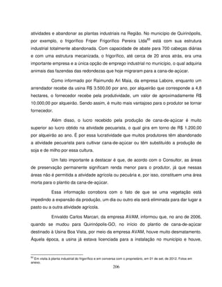 206
atividades e abandonar as plantas industriais na Região. No município de Quirinópolis,
por exemplo, o frigorífico Friper Frigorífico Pereira Ltda83
está com sua estrutura
industrial totalmente abandonada. Com capacidade de abate para 700 cabeças diárias
e com uma estrutura mecanizada, o frigorífico, até cerca de 20 anos atrás, era uma
importante empresa e a única opção de emprego industrial no município, o qual adquiria
animais das fazendas das redondezas que hoje migraram para a cana-de-açúcar.
Como informado por Raimundo Ari Maia, da empresa Labore, enquanto um
arrendador recebe da usina R$ 3.500,00 por ano, por alqueirão que corresponde a 4,8
hectares, o fornecedor recebe pela produtividade, um valor de aproximadamente R$
10.000,00 por alqueirão. Sendo assim, é muito mais vantajoso para o produtor se tornar
fornecedor.
Além disso, o lucro recebido pela produção de cana-de-açúcar é muito
superior ao lucro obtido na atividade pecuarista, o qual gira em torno de R$ 1.200,00
por alqueirão ao ano. É por essa lucratividade que muitos produtores têm abandonado
a atividade pecuarista para cultivar cana-de-açúcar ou têm substituído a produção de
soja e de milho por essa cultura.
Um fato importante a destacar é que, de acordo com o Consultor, as áreas
de preservação permanente significam renda menor para o produtor, já que nessas
áreas não é permitida a atividade agrícola ou pecuária e, por isso, constituem uma área
morta para o plantio da cana-de-açúcar.
Essa informação corrobora com o fato de que se uma vegetação está
impedindo a expansão da produção, um dia ou outro ela será eliminada para dar lugar a
pasto ou a outra atividade agrícola.
Enivaldo Carlos Marcari, da empresa AVAM, informou que, no ano de 2006,
quando se mudou para Quirinópolis-GO, no início do plantio de cana-de-açúcar
destinado à Usina Boa Vista, por meio da empresa AVAM, houve muito desmatamento.
Àquela época, a usina já estava licenciada para a instalação no município e houve,
83
Em visita à planta industrial do frigorífico e em conversa com o proprietário, em 01 de set. de 2012. Fotos em
anexo.
 