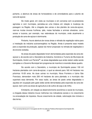 207
portanto, a abertura de áreas de fornecedores e de arrendadores para o plantio de
cana-de-açúcar.
De modo geral, em visita ao município e em conversa com ex-produtores
agrícolas e com munícipes, percebeu-se uma tristeza em relação à mudança da
paisagem na Região. Até a chegada das usinas e dos plantéis de cana-de-açúcar,
viam-se muitas árvores frutíferas, ipês, matas fechadas e animais silvestres, como
araras e tucanos, por exemplo, nas redondezas do município, onde atualmente a
produção de cana-de-açúcar é dominante.
Portanto, houve abertura de novas áreas e retirada da vegetação nativa para
a instalação da indústria sulcroenergético na Região. Ainda é presente esse modelo
para a expansão da produção, apesar da menor proporção na retirada de vegetações e
de árvores isoladas.
As áreas de pasto degradado foram demandadas pela expansão da cana-de-
açúcar e, de acordo com o Secretário da Indústria, Comércio e Turismo do Município de
Quirinópolis, André Luiz Parreira84
, as áreas degradadas que ainda restam estão sendo
corrigidas e o Governo Municipal tem programas de incentivo à reversão desse quadro.
De acordo com o Secretário, o município de Quirinópolis possui 100 mil
hectares plantados com cana-de-açúcar, o qual se elevará para 160 mil hectares nos
próximos 10-20 anos. As duas usinas no município, Nova Fronteira e Usina São
Francisco, demandam mais 200 mil hectares de cana plantada; e o município não
suportará essa demanda. Por essa razão, as áreas de pasto antes degradadas e
aquelas em ocupação pelo gado estão sendo demandadas pela expansão da cana-de-
açúcar, bem como as áreas de agricultura e de cultivo de soja e de milho.
Entretanto, em relação ao desenvolvimento econômico e social do município,
a chegada dessa indústria trouxe melhorias nos indicadores sociais e no crescimento
na arrecadação de impostos. Houve crescimento da cidade, valorização dos imóveis e
das terras.
84
Em conversa técnica em 31 de agosto de 2012 na sede da Prefeitura Municipal de Quirinópolis-GO.
 