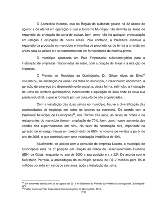 208
O Secretário informou que na Região do sudoeste goiano há 32 usinas de
açúcar e de etanol em operação e que o Governo Municipal não delimita as áreas de
expansão da produção de cana-de-açúcar, bem como não há qualquer preocupação
em relação à ocupação de novas áreas. Pelo contrário, a Prefeitura estimula a
expansão da produção no município e incentiva os proprietários de terras a arrendarem
áreas para as usinas e a se transformarem em fornecedores da matéria-prima.
O município apresenta um Polo Empresarial sulcroenergético para a
instalação de empresas relacionadas ao setor, com a doação de áreas e a redução de
impostos.
O Prefeito do Município de Quirinópolis, Dr. Gilvan Alves da Silva85
vislumbrou, na instalação da usina Boa Vista no município, o crescimento econômico, a
geração de emprego e o desenvolvimento social; e, dessa forma, estimulou a instalação
da usina no território quirinopolino, incentivando a aquisição da área onde se situa sua
planta industrial, a qual é formada por um conjunto de oito propriedades. .
Com a instalação das duas usinas no município, houve a diversificação das
oportunidades de negócios em todos os setores da economia. De acordo com a
Prefeitura Municipal de Quirinópolis86
, nos últimos três anos, as redes de hotéis e de
restaurantes do município tiveram ampliação de 70%, bem como houve aumento das
vendas nos supermercados em 50%. No setor da construção civil, importante na
geração de emprego, houve um crescimento de 60% no volume de vendas a partir do
ano de 2005, o que contribuiu com uma valorização imobiliária de 40%.
Atualmente, de acordo com o consultor da empresa Labore, o município de
Quirinópolis está na 6ª posição em relação ao Índice de Desenvolvimento Humano
(IDH) de Goiás, enquanto no ano de 2000 a sua posição era a 32ª. De acordo com o
Secretário Parreira, a arrecadação do município passou de R$ 2 milhões para R$ 8
milhões por mês em cerca de seis anos, após a instalação da usina.
85
Em entrevista técnica em 31 de agosto de 2012 no Gabinete do Prefeito da Prefeitura Municipal de Quirinópolis-
GO.
86
Folder Invista no Polo Empresarial Sucroenergético de Quirinópolis, 2011.
 