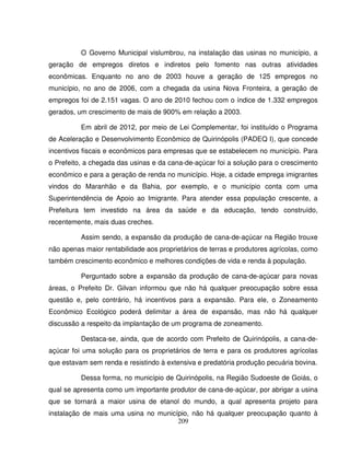 209
O Governo Municipal vislumbrou, na instalação das usinas no município, a
geração de empregos diretos e indiretos pelo fomento nas outras atividades
econômicas. Enquanto no ano de 2003 houve a geração de 125 empregos no
município, no ano de 2006, com a chegada da usina Nova Fronteira, a geração de
empregos foi de 2.151 vagas. O ano de 2010 fechou com o índice de 1.332 empregos
gerados, um crescimento de mais de 900% em relação a 2003.
Em abril de 2012, por meio de Lei Complementar, foi instituído o Programa
de Aceleração e Desenvolvimento Econômico de Quirinópolis (PADEQ I), que concede
incentivos fiscais e econômicos para empresas que se estabelecem no município. Para
o Prefeito, a chegada das usinas e da cana-de-açúcar foi a solução para o crescimento
econômico e para a geração de renda no município. Hoje, a cidade emprega imigrantes
vindos do Maranhão e da Bahia, por exemplo, e o município conta com uma
Superintendência de Apoio ao Imigrante. Para atender essa população crescente, a
Prefeitura tem investido na área da saúde e da educação, tendo construído,
recentemente, mais duas creches.
Assim sendo, a expansão da produção de cana-de-açúcar na Região trouxe
não apenas maior rentabilidade aos proprietários de terras e produtores agrícolas, como
também crescimento econômico e melhores condições de vida e renda à população.
Perguntado sobre a expansão da produção de cana-de-açúcar para novas
áreas, o Prefeito Dr. Gilvan informou que não há qualquer preocupação sobre essa
questão e, pelo contrário, há incentivos para a expansão. Para ele, o Zoneamento
Econômico Ecológico poderá delimitar a área de expansão, mas não há qualquer
discussão a respeito da implantação de um programa de zoneamento.
Destaca-se, ainda, que de acordo com Prefeito de Quirinópolis, a cana-de-
açúcar foi uma solução para os proprietários de terra e para os produtores agrícolas
que estavam sem renda e resistindo à extensiva e predatória produção pecuária bovina.
Dessa forma, no município de Quirinópolis, na Região Sudoeste de Goiás, o
qual se apresenta como um importante produtor de cana-de-açúcar, por abrigar a usina
que se tornará a maior usina de etanol do mundo, a qual apresenta projeto para
instalação de mais uma usina no município, não há qualquer preocupação quanto à
 