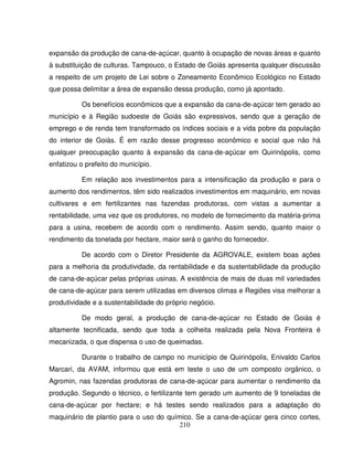 210
expansão da produção de cana-de-açúcar, quanto à ocupação de novas áreas e quanto
à substituição de culturas. Tampouco, o Estado de Goiás apresenta qualquer discussão
a respeito de um projeto de Lei sobre o Zoneamento Econômico Ecológico no Estado
que possa delimitar a área de expansão dessa produção, como já apontado.
Os benefícios econômicos que a expansão da cana-de-açúcar tem gerado ao
município e à Região sudoeste de Goiás são expressivos, sendo que a geração de
emprego e de renda tem transformado os índices sociais e a vida pobre da população
do interior de Goiás. É em razão desse progresso econômico e social que não há
qualquer preocupação quanto à expansão da cana-de-açúcar em Quirinópolis, como
enfatizou o prefeito do município.
Em relação aos investimentos para a intensificação da produção e para o
aumento dos rendimentos, têm sido realizados investimentos em maquinário, em novas
cultivares e em fertilizantes nas fazendas produtoras, com vistas a aumentar a
rentabilidade, uma vez que os produtores, no modelo de fornecimento da matéria-prima
para a usina, recebem de acordo com o rendimento. Assim sendo, quanto maior o
rendimento da tonelada por hectare, maior será o ganho do fornecedor.
De acordo com o Diretor Presidente da AGROVALE, existem boas ações
para a melhoria da produtividade, da rentabilidade e da sustentabilidade da produção
de cana-de-açúcar pelas próprias usinas. A existência de mais de duas mil variedades
de cana-de-açúcar para serem utilizadas em diversos climas e Regiões visa melhorar a
produtividade e a sustentabilidade do próprio negócio.
De modo geral, a produção de cana-de-açúcar no Estado de Goiás é
altamente tecnificada, sendo que toda a colheita realizada pela Nova Fronteira é
mecanizada, o que dispensa o uso de queimadas.
Durante o trabalho de campo no município de Quirinópolis, Enivaldo Carlos
Marcari, da AVAM, informou que está em teste o uso de um composto orgânico, o
Agromin, nas fazendas produtoras de cana-de-açúcar para aumentar o rendimento da
produção. Segundo o técnico, o fertilizante tem gerado um aumento de 9 toneladas de
cana-de-açúcar por hectare; e há testes sendo realizados para a adaptação do
maquinário de plantio para o uso do químico. Se a cana-de-açúcar gera cinco cortes,
 