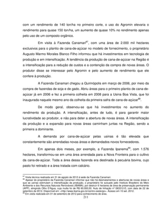 211
com um rendimento de 140 ton/ha no primeiro corte, o uso do Agromin elevaria o
rendimento para quase 150 ton/ha, um aumento de quase 10% no rendimento apenas
pelo uso de um composto orgânico.
Em visita à Fazenda Canamari87
, com uma área de 2.000 mil hectares
exclusivos para o plantio de cana-de-açúcar no modelo de fornecimento, o proprietário
Augusto Marmo Morales Blanco Filho informou que há investimentos em tecnologia de
produção e em intensificação. A tendência da produção de cana-de-açúcar na Região é
a intensificação para a redução de custos e a contenção da compra de novas áreas. O
produtor disse se interessar pelo Agromin e pelo aumento de rendimento que ele
confere à produção.
A Fazenda Canamari chegou a Quirinópolis em março de 2006, por meio da
compra de fazendas de soja e de gado. Abriu áreas para o primeiro plantio de cana-de-
açúcar já em 2006 e fez a primeira colheita em 2008 para a Usina Boa Vista, que foi
inaugurada naquele mesmo ano da colheita da primeira safra de cana-de-açúcar88
.
De modo geral, observou-se que há investimentos no aumento do
rendimento da produção. A intensificação, antes de tudo, é para garantir maior
lucratividade ao produtor, e não para deter a abertura de novas áreas. A intensificação
da produção e a expansão para novas áreas caminham juntas na Região, sendo a
primeira a dominante.
A demanda por cana-de-açúcar pelas usinas é tão elevada que
constantemente são arrendadas novas áreas e demandados novos fornecedores.
Em apenas dois meses, por exemplo, a Fazenda Ipanema89
, com 1.576
hectares, transformou-se em uma área arrendada para a Nova Fronteira para o cultivo
da cana-de-açúcar. Toda a área dessa fazenda era destinada à pecuária bovina, cujo
pasto foi retirado e a área tratada com calcário.
87
Visita técnica realizada em 31 de agosto de 2012 à sede da Fazenda Canamari.
88
Apesar do proprietário da Fazenda Canamari informar que não há desmatamentos e aberturas de novas áreas e
que as usinas estimulam a intensificação da produção, o proprietário foi autuado pelo Instituto Brasileiro do Meio
Ambiente e dos Recursos Naturais Renováveis (IBAMA), por destruir 6 hectares de área de preservação permanente
(APP), atingindo Olho D’Água, cuja multa foi de R$ 60.000,00. Auto de Infração nº 083312-D, com data de 22 de
setembro de 2012. Disponível em: <http://www.ibama.gov.br/centro-oeste/go>. Acesso em 10 set. 2012.
89
Em visita realizada em 01 de setembro de 2012 para conhecimento de área.
 