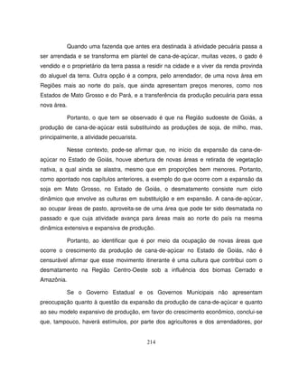 214
Quando uma fazenda que antes era destinada à atividade pecuária passa a
ser arrendada e se transforma em plantel de cana-de-açúcar, muitas vezes, o gado é
vendido e o proprietário da terra passa a residir na cidade e a viver da renda provinda
do aluguel da terra. Outra opção é a compra, pelo arrendador, de uma nova área em
Regiões mais ao norte do país, que ainda apresentam preços menores, como nos
Estados de Mato Grosso e do Pará, e a transferência da produção pecuária para essa
nova área.
Portanto, o que tem se observado é que na Região sudoeste de Goiás, a
produção de cana-de-açúcar está substituindo as produções de soja, de milho, mas,
principalmente, a atividade pecuarista.
Nesse contexto, pode-se afirmar que, no início da expansão da cana-de-
açúcar no Estado de Goiás, houve abertura de novas áreas e retirada de vegetação
nativa, a qual ainda se alastra, mesmo que em proporções bem menores. Portanto,
como apontado nos capítulos anteriores, a exemplo do que ocorre com a expansão da
soja em Mato Grosso, no Estado de Goiás, o desmatamento consiste num ciclo
dinâmico que envolve as culturas em substituição e em expansão. A cana-de-açúcar,
ao ocupar áreas de pasto, aproveita-se de uma área que pode ter sido desmatada no
passado e que cuja atividade avança para áreas mais ao norte do país na mesma
dinâmica extensiva e expansiva de produção.
Portanto, ao identificar que é por meio da ocupação de novas áreas que
ocorre o crescimento da produção de cana-de-açúcar no Estado de Goiás, não é
censurável afirmar que esse movimento itinerante é uma cultura que contribui com o
desmatamento na Região Centro-Oeste sob a influência dos biomas Cerrado e
Amazônia.
Se o Governo Estadual e os Governos Municipais não apresentam
preocupação quanto à questão da expansão da produção de cana-de-açúcar e quanto
ao seu modelo expansivo de produção, em favor do crescimento econômico, conclui-se
que, tampouco, haverá estímulos, por parte dos agricultores e dos arrendadores, por
 