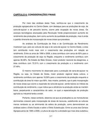217
CAPÍTULO 6: CONSIDERAÇÕES FINAIS
Por meio das análises desta Tese, verificou-se que o crescimento da
produção agropecuária no Centro-Oeste, com destaque para as produções de soja, de
cana-de-açúcar e de pecuária bovina, ocorre pela ocupação de novas áreas. Os
avanços tecnológicos alcançados pela Revolução Verde proporcionaram aumento do
rendimento das produções, bem como aumento da qualidade de produção, mas é ainda
o padrão itinerante de incorporação de novas áreas que prevalece.
As análises de Contribuição de Área e de Contribuição de Rendimento
mostraram que, para as culturas de soja e de cana-de-açúcar no Centro-Oeste, a área
tem contribuído muito mais com o crescimento das produções em relação ao
rendimento. Entre os anos de 1990 e 2009, a área contribuiu com cerca de 60% para o
crescimento da produção de soja na Região, enquanto o rendimento contribuiu com
apenas 36,48%. No Estado de Mato Grosso, maior produtor nacional da oleaginosa, a
área contribuiu com 72,51% com o crescimento da produção e o rendimento com
27,49%.
O mesmo movimento foi observado para a produção de cana-de-açúcar na
Região, ou seja, no Estado de Goiás, maior produtor regional desta cultura, o
rendimento contribuiu com apenas 18,59% para o crescimento da produção enquanto a
contribuição da área foi maior que 80%. Isso mostra, portanto, que é pela incorporação
de novas áreas que ocorre a expansão da cana-de-açúcar, sendo baixos os índices da
contribuição de rendimento, o que indica que a eficiência na produção ainda se mantém
baixa, perpetuando a característica do setor, no qual a especialização da produção
agrícola ou industrial tarda a existir.
Portanto, nesse contexto, observou-se que as produções ou as monoculturas
dominantes crescem pela incorporação de áreas de lavouras, substituindo as culturas
menos rentáveis ou as eliminando da esfera de produção, como demonstraram as
análises sobre o Efeito Escala e sobre o Efeito Substituição. Entre os anos dos Censos
Agropecuários de 1995 e 2006, a cultura de soja foi a atividade que mais área substituiu
 