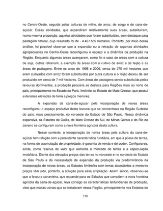 218
no Centro-Oeste, seguida pelas culturas de milho, de arroz, de sorgo e de cana-de-
açúcar. Essas atividades, que expandiram relativamente suas áreas, substituíram,
numa mesma proporção, aquelas atividades que foram substituídas, com destaque para
pastagem natural, cujo resultado foi de - 4.407.589 hectares. Portanto, por meio dessa
análise, foi possível observar que a expansão ou a retração de algumas atividades
agropecuárias no Centro-Oeste reconfigurou o espaço e a dinâmica da produção na
Região. Enquanto algumas áreas avançaram, como foi o caso de áreas com a cultura
de soja, outras retraíram, a exemplo de áreas com o cultivo de arroz e de feijão e as
áreas de pastagens. Entre os anos de 1995 e 2006, cerca de 370 mil hectares que
eram cultivados com arroz foram substituídos por outra cultura e o feijão deixou de ser
produzido em cerca de 7 mil hectares. Com áreas de pastagens sendo substituída pelas
lavouras dominantes, a produção pecuária se desloca para Regiões mais ao norte do
país, principalmente no Estado do Pará, limítrofe ao Estado de Mato Grosso, que possui
extensões elevadas de terra a preços menores.
A expansão da cana-de-açúcar pela incorporação de novas áreas
reconfigurou o espaço produtivo desta lavoura que se concentrava na Região Sudeste
do país, mais precisamente, no noroeste do Estado de São Paulo. Nessa dinâmica
expansiva, os Estados de Goiás, de Mato Grosso do Sul, de Minas Gerais e do Rio de
Janeiro se configuram como a nova fronteira agrícola desta cultura.
Nesse contexto, a incorporação de novas áreas pela cultura da cana-de-
açúcar tem relação com a persistente característica fundiária, em que a posse de terras,
na forma de acumulação de propriedade, é garantia de renda e de poder. Configura-se,
ainda, como reserva de valor que alimenta o mercado de terras e a especulação
imobiliária. Diante dos elevados preços das terras no noroeste e no nordeste do Estado
de São Paulo e da necessidade de expansão da produção via predominância da
incorporação de novas áreas, os Estados limítrofes com terras abundantes a menores
preços têm sido, portanto, a solução para essa ampliação. Assim sendo, observou-se
que a lavoura canavieira, que expande para os Estados que compõem a nova fronteira
agrícola da cana-de-açúcar, leva consigo as características latifundiárias de produção,
visto que muitas usinas que se instalaram nessa Região, principalmente nos Estados de
 