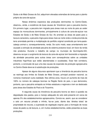 219
Goiás e de Mato Grosso do Sul, adquiriram elevadas extensões de terras para o plantio
próprio da cana-de-açúcar.
Nessa dinâmica expansiva das produções dominantes no Centro-Oeste,
observou, ainda, a existência de duas causas de ‘itinerância’ para a pecuária bovina.
Em primeiro lugar, a pecuária tem migrado para áreas mais ao norte do país ao ceder
espaço às monoculturas dominantes, principalmente à cultura de cana-de-açúcar nos
Estados de Goiás e de Mato Grosso do Sul. Ao arrendar as áreas de pasto para a
lavoura canavieira, a pecuária migra para áreas mais ao norte onde a renda provinda da
terra arrendada permite a multiplicação do portfólio original constituído por terra-pasto-
cabeça animal e, consequentemente, renda. De outro modo, esse arrendamento tem
causado a extinção da atividade pecuária do sistema produtivo local, em favor da renda
não produtiva. Durante o trabalho de campo no município de Quirinópolis-GO,
observou-se que o surgimento da lavoura da cana-de-açúcar tem favorecido a migração
da atividade pecuarista para outras áreas com consequências sobre as unidades
industriais frigoríficas que estão abandonadas e sucateadas. Esse fato corrobora,
portanto, a conclusão de que uma das causas da expansão da produção agropecuária
no Centro-Oeste deve-se à substituição de produções.
Apesar de alguns discursos apontarem que a itinerância da pecuária bovina
se restringe aos limites do Estado de Mato Grosso, principal produtor nacional, os
números mostraram outra realidade. Nos últimos anos, houve um aumento de mais de
100% no número de cabeças bovinas na Região Norte do país, o que demonstra,
portanto, que a pecuária extrapola os limites estaduais e regionais e tem se deslocado
para áreas dos Estados do Pará e do Tocantins.
A segunda causa da itinerância da pecuária bovina se deve à questão da
degradação dos pastos, pois o manejo adequado do solo está presente em cerca de
apenas 5% dos estabelecimentos agropecuários. Conclui-se, assim, que ao considerar
o solo um recurso privado e infinito, faz-se justo, diante dos ‘direitos totais’ de
propriedade do recurso, a supressão da vegetação original, para a formação de novas
áreas de pasto ou de lavoura, e, em muitos estabelecimentos, estão presentes as duas
produções.
 