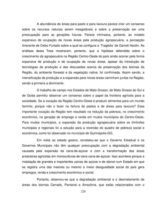 220
A abundância de áreas para pasto e para lavoura parece criar um consenso
sobre os recursos naturais serem inesgotáveis e sobre a preservação ser uma
preocupação para as gerações futuras. Parece intrínseca, portanto, ao modelo
expansivo de ocupação de novas áreas pela produção agropecuária, a percepção
itinerante de Celso Furtado sobre a qual se configura a ‘Tragédia’ de Garrett Hardin. As
análises desta Tese mostraram, portanto, que a hipótese defendida sobre o
crescimento da agropecuária na Região Centro-Oeste do país ainda ocorrer pela forma
expansiva de produção e de ocupação de novas áreas, apesar da introdução de
tecnologias de produção e das discussões acerca da preservação dos biomas da
Região, do ambiente florestal e da vegetação nativa, foi confirmada. Assim sendo, a
intensificação da produção e a expansão para novas áreas caminham juntas na Região,
sendo a primeira a dominante.
O trabalho de campo nos Estados de Mato Grosso, de Mato Grosso do Sul e
de Goiás permitiu observar um consenso sobre o papel da fronteira agrícola para a
sociedade. Se a vocação da Região Centro-Oeste é produzir alimentos para um mundo
faminto, porque não o fazer na fartura de pastos e de áreas para lavoura? Essa
importante vocação da Região tem resultado na redução da pobreza, no crescimento
econômico, na geração de emprego e renda em muitos municípios do Centro-Oeste.
Para muitos municípios, a expansão da produção agropecuária sobre os limítrofes
municipais e regionais foi a solução para a reversão do quadro de pobreza social e
econômica, como foi observado no município de Quirinópolis-GO.
Em visita ao estado goiano, constatou-se que o Governo Estadual e os
Governos Municipais não têm qualquer preocupação com a degradação ambiental
causada pela expansão da cana-de-açúcar e com a transformação das áreas
produtoras agrícolas em monoculturas de cana cana-de-açúcar. Isso acontece porque a
instalação de grandes e importantes usinas de açúcar e de etanol num Estado em que
se registra uma das maiores ou mesmo a maior desigualdade social do país gera
empregos, renda e crescimento econômico e social.
Portanto, observou-se que a degradação ambiental e o desmatamento de
áreas dos biomas Cerrado, Pantanal e Amazônia, que estão relacionados com o
 