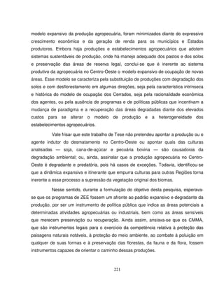 221
modelo expansivo da produção agropecuária, foram minimizados diante do expressivo
crescimento econômico e da geração de renda para os municípios e Estados
produtores. Embora haja produções e estabelecimentos agropecuários que adotem
sistemas sustentáveis de produção, onde há manejo adequado dos pastos e dos solos
e preservação das áreas de reserva legal, conclui-se que é inerente ao sistema
produtivo da agropecuária no Centro-Oeste o modelo expansivo de ocupação de novas
áreas. Esse modelo se caracteriza pela substituição de produções com degradação dos
solos e com desflorestamento em algumas direções, seja pela característica intrínseca
e histórica do modelo de ocupação dos Cerrados, seja pela racionalidade econômica
dos agentes, ou pela ausência de programas e de políticas públicas que incentivam a
mudança de paradigma e a recuperação das áreas degradadas diante dos elevados
custos para se alterar o modelo de produção e a heterogeneidade dos
estabelecimentos agropecuários.
Vale frisar que este trabalho de Tese não pretendeu apontar a produção ou o
agente indutor do desmatamento no Centro-Oeste ou apontar quais das culturas
analisadas — soja, cana-de-açúcar e pecuária bovina — são causadoras da
degradação ambiental; ou, ainda, assinalar que a produção agropecuária no Centro-
Oeste é degradante e predatória, pois há casos de exceções. Todavia, identificou-se
que a dinâmica expansiva e itinerante que empurra culturas para outras Regiões torna
inerente a esse processo a supressão da vegetação original dos biomas.
Nesse sentido, durante a formulação do objetivo desta pesquisa, esperava-
se que os programas de ZEE fossem um afronte ao padrão expansivo e degradante da
produção, por ser um instrumento de política pública que indica as áreas potenciais a
determinadas atividades agropecuárias ou industriais, bem como as áreas sensíveis
que merecem preservação ou recuperação. Ainda assim, ansiava-se que os CMMA,
que são instrumentos legais para o exercício da competência relativa à proteção das
paisagens naturais notáveis, à proteção do meio ambiente, ao combate à poluição em
qualquer de suas formas e à preservação das florestas, da fauna e da flora, fossem
instrumentos capazes de orientar o caminho dessas produções.
 