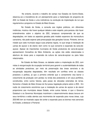 222
No entanto, durante o trabalho de campo nos Estados do Centro-Oeste,
observou-se a inexistência de um planejamento para a implantação do programa de
ZEE no Estado de Goiás e uma ineficiência na condução da implantação da Lei que
regulamenta o programa no Estado de Mato Grosso.
No Estado de Goiás, a consulta aos órgãos públicos, em diferentes
instâncias, mostrou não haver qualquer debate a este respeito, pois pareceu não haver
entendimentos sobre o objetivo do ZEE, tampouco compreensão de que as
degradações, em todos os aspectos gerados pelo modelo expansivo da monocultura
canavieira, não pode esperar pela preocupação das gerações futuras. Portanto, tem-se
notado que cada município segue suas próprias regras, no que tange à instalação de
usinas de açúcar e de etanol, bem como no que concerne à expansão da cana-de-
açúcar. Apesar de importantes municípios de Goiás produtores de cana-de-açúcar
apresentarem Conselhos de Meio Ambiente, as ações não estão relacionadas à
abertura de áreas para a expansão da cultura de cana-de-açúcar ou para fatos
relacionados.
No Estado de Mato Grosso, os debates sobre a implantação do ZEE, com
vistas à reorganização da ocupação territorial para garantir a sustentabilidade de todas
as atividades produtivas, por meio da preservação das áreas sensíveis e da
recuperação daquelas degradadas, têm resultado em conflitos entre as classes
produtora e política, já que a primeira entende que o zoneamento visa barrar o
crescimento da produção com perdas na renda dos produtores e em seus portfólios,
constituídos, entre outros fatores, pela posse de elevadas extensões de terras.
Somente o Estado de Mato Grosso do Sul possui legislação própria sobre o ZEE. Em
razão do crescimento econômico que a instalação de usinas de açúcar e de etanol
proporciona aos municípios desse Estado, entre outros fatores, é que o Governo
Estadual e os Governos Municipais incentivam o desenvolvimento dessa lavoura em
seus territórios e estão atentos aos movimentos de expansão para novas áreas, cujo
ZEE/MS tem se mostrado capaz de conter a expansão para os biomas mais sensíveis
do Estado, a destacar o Pantanal.
 