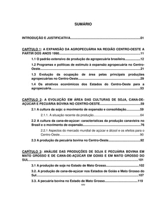xxv
SUMÁRIO
INTRODUÇÃO E JUSTIFICATIVA.................................................................................01
CAPÍTULO 1: A EXPANSÃO DA AGROPECUÁRIA NA REGIÃO CENTRO-OESTE A
PARTIR DOS ANOS 1990..............................................................................................11
1.1 O padrão extensivo de produção da agropecuária brasileira..................12
1.2 Programas e políticas de estímulo à expansão agropecuária no Centro-
Oeste....................................................................................................................21
1.3 Evolução da ocupação de área pelas principais produções
agropecuárias no Centro-Oeste........................................................................29
1.4 Os atrativos econômicos dos Estados do Centro-Oeste para a
agropecuária.......................................................................................................53
CAPÍTULO 2: A EVOLUÇÃO EM ÁREA DAS CULTURAS DE SOJA, CANA-DE-
AÇÚCAR E PECUÁRIA BOVINA NO CENTRO-OESTE...............................................59
2.1 A cultura da soja: o movimento de expansão e consolidação................59
2.1.1. A situação recente da produção......................................................64
2.2 A cultura da cana-de-açúcar: características da produção canavieira no
Brasil e o movimento de expansão...................................................................76
2.2.1 Aspectos do mercado mundial de açúcar e álcool e os efeitos para o
Centro-Oeste.............................................................................................90
2.3 A produção da pecuária bovina no Centro-Oeste.....................................92
CAPÍTULO 3: ANÁLISE DAS PRODUÇÕES DE SOJA E PECUÁRIA BOVINA EM
MATO GROSSO E DE CANA-DE-AÇÚCAR EM GOIÁS E EM MATO GROSSO DO
SUL...............................................................................................................................101
3.1 A produção de soja no Estado de Mato Grosso......................................102
3.2. A produção de cana-de-açúcar nos Estados de Goiás e Mato Grosso do
Sul......................................................................................................................107
3.3. A pecuária bovina no Estado de Mato Grosso......................................119
 