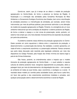 223
Conclui-se, assim, que já é tempo de se alterar o modelo de produção
agropecuária no Centro-Oeste, de forma a preservar os biomas da Região. A
fiscalização e a orientação das atividades pelos Conselhos Municipais de Meio
Ambiente e o Zoneamento Ecológico Econômico dos Estados, bem como a tecnificação
de atividades precárias e a intensificação de atividades, por exemplo, seriam fortes
instrumentos, por meio de políticas públicas, para promover estímulos a uma alteração
do modelo de ocupação agropecuária na Região. Portanto, é a emergência de um novo
ambiente institucional que teria condições de disciplinar o sistema produtivo da Região,
de forma a ordenar o espaço e a criar zonas de preservação, sendo, portanto, um
sistema mais amplo que uma mera decisão microeconômica de expansão da produção
por parte dos produtores.
O problema existente nessa dinâmica da produção agropecuária no Centro-
Oeste consiste em como equacionar o dilema entre o crescimento da produção, o
desenvolvimento e a preservação dos biomas. Na realidade, o cenário apresentou um
trade-off entre o crescimento econômico e a preservação ambiental. Parece consenso
que parte desta discussão está resolvida pela legislação ambiental, por meio dos
dispositivos do Código Florestal, pela fixação dos limites mínimos de reserva legal e
pela lei de Crimes Ambientais.
São fracos, portanto, os entendimentos sobre o impacto que o modelo
itinerante da produção agropecuária do Centro-Oeste — o qual substitui e expulsa
culturas do sistema produtivo local, reorganiza espacialmente as produções, altera a
paisagem local, por meio do desmatamento e da degradação dos solos — tem causado
ao ambiente em todas as suas frentes, seja o econômico, o ecológico ou o social. O
resultado desse modelo já é sentido pelas sociedades locais, pela fauna e pela flora,
em favor dos ganhos e dos crescimentos econômicos imediatos e privados, sem
qualquer preocupação sobre o desenvolvimento econômico e social da Região.
 