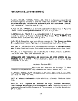 225
REFERÊNCIAS DAS FONTES CITADAS
ALMEIDA, M.H.S.P.; FERREIRA FILHO, J.B.S.; ZEN, S. Análise econômico-ambiental
da intensificação da pecuária de corte no centro-oeste brasileiro. 48º Encontro da
Sociedade Brasileira de Economia, Administração e Sociologia Rural (SOBER),
Campo Grande-MS, 25 a 28 de Julho de 2010.
ALVES, N.C.G.F.; WANDER, A.E. Competitividade da Produção de Cana-de-Açúcar no
Cerrado Goiano. Informações Econômicas, SP, v. 40, nº 7, jul./2010.
ANDERSON, L. O.; ROJAS, E. H. M.; SHIMABUKURO, Y. E. Avanço da soja sobre os
ecosistemas cerrado e floresta no Estado de Mato Grosso. Anais XI SBSR, Belo
Horizonte, Brasil, 05-10 abril 2003, INPE, p. 19-25.
ANTUNES, Z. Base sólida para novo ciclo de expansão. In: Valor Econômico, Mato
Grosso, Celeiro de Projetos: Agronegócio fortalece cadeia produtiva, Nov. 2008a.
ANTUNES, Z. Como gerar riquezas sem prejudicar o Patrimônio. In: Valor Econômico,
Mato Grosso, Celeiro de Projetos: Agronegócio fortalece cadeia produtiva, Nov. 2008b.
ARRUDA, Z. J. Regionalização da pecuária bovina no Brasil. Brasília: EMBRAPA-
CNPGC/SPI, 1994. 144p. Série Documentos, 58.
ASSOCIAÇÃO DOS PRODUTORES DE BIOENERGIA DE MATO GROSSO DO SUL
(BIOSUL). Safra 2012/2013 – Primeira Estimativa. Coletiva de Imprensa, Campo
Grande-MS, 16 abr. 2012.
__________________________Usinas em Operação. 2011.
_________________________Associação dos Produtores de Bioenergia de Mato
Grosso do Sul. Disponível em: <http://www.biosulms.com.br>. Acesso em: jul. 2011.
ANUÁRIO DA AGRICULTURA BRASILEIRA (AGRIANUAL 2006, 2010). Instituto FNP.
São Paulo, out. 2005 e out. 2009.
BAER, W. A Economia Brasileira. Edite Sciulli (trad.). 2ª edição. São Paulo: Nobel,
2002.
BARBOSA, M.Z. Trajetória do Biodiesel de Soja: Questões Ambientais,
Disponibilidade Alimentar e Constrangimentos ao PNPB. Dissertação de Mestrado -
Universidade Federal do ABC, Programa de Pós-graduação em Energia, Santo André-
SP, 2011. 121f.
 