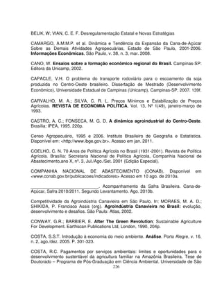 226
BELIK, W; VIAN, C. E. F. Desregulamentação Estatal e Novas Estratégias
CAMARGO, A.M.M.P. et al. Dinâmica e Tendência da Expansão da Cana-de-Açúcar
Sobre as Demais Atividades Agropecuárias, Estado de São Paulo, 2001-2006.
Informações Econômicas, São Paulo, v. 38, n. 3, mar. 2008.
CANO, W. Ensaios sobre a formação econômico regional do Brasil. Campinas-SP:
Editora da Unicamp, 2002.
CAPACLE, V.H. O problema do transporte rodoviário para o escoamento da soja
produzida no Centro-Oeste brasileiro. Dissertação de Mestrado (Desenvolvimento
Econômico), Universidade Estadual de Campinas (Unicamp), Campinas-SP, 2007. 139f.
CARVALHO, M. A.; SILVA, C. R. L. Preços Mínimos e Estabilização de Preços
Agrícolas. REVISTA DE ECONOMIA POLÍTICA, Vol. 13, Nº 1(49), janeiro-março de
1993.
CASTRO, A. C.; FONSECA, M. G. D. A dinâmica agroindustrial do Centro-Oeste.
Brasília: IPEA, 1995. 220p.
Censo Agropecuário, 1995 e 2006. Instituto Brasileiro de Geografia e Estatística.
Disponível em: <http://www.ibge.gov.br>. Acesso em jan. 2011.
COELHO, C. N. 70 Anos de Política Agrícola no Brasil (1931-2001). Revista de Política
Agrícola. Brasília: Secretaria Nacional de Política Agrícola, Companhia Nacional de
Abastecimento,ano X, nº. 3, Jul./Ago./Set. 2001 (Edição Especial).
COMPANHIA NACIONAL DE ABASTECIMENTO (CONAB). Disponível em
<www.conab.gov.br/publicacoes/indicadores> Acesso em 10 ago. de 2010a.
____________________________. Acompanhamento da Safra Brasileira. Cana-de-
Açúcar, Safra 2010/2011. Segundo Levantamento. Ago. 2010b.
Competitividade da Agroindústria Canavieira em São Paulo. In: MORAES, M. A. D.;
SHIKIDA, P. Francisco Assis (org). Agroindústria Canavieira no Brasil: evolução,
desenvolvimento e desafios. São Paulo: Atlas, 2002.
CONWAY, G.R.; BARBIER, E. After The Green Revolution: Sustainable Agriculture
For Development. Earthscan Publications Ltd, London, 1990, 204p.
COSTA, S.S.T. Introdução à economia do meio ambiente. Análise. Porto Alegre, v. 16,
n. 2, ago./dez. 2005. P. 301-323.
COSTA, R.C. Pagamentos por serviços ambientais: limites e oportunidades para o
desenvolvimento sustentável da agricultura familiar na Amazônia Brasileira. Tese de
Doutorado – Programa de Pós-Graduação em Ciência Ambiental. Universidade de São
 