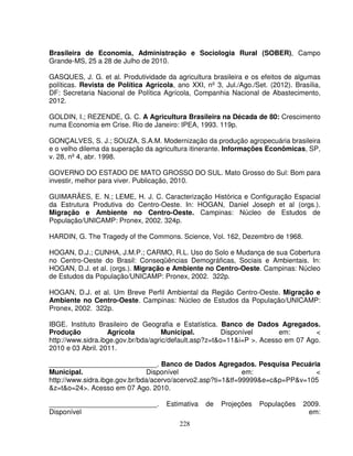 228
Brasileira de Economia, Administração e Sociologia Rural (SOBER), Campo
Grande-MS, 25 a 28 de Julho de 2010.
GASQUES, J. G. et al. Produtividade da agricultura brasileira e os efeitos de algumas
políticas. Revista de Política Agrícola, ano XXI, nº 3, Jul./Ago./Set. (2012). Brasília,
DF: Secretaria Nacional de Política Agrícola, Companhia Nacional de Abastecimento,
2012.
GOLDIN, I.; REZENDE, G. C. A Agricultura Brasileira na Década de 80: Crescimento
numa Economia em Crise. Rio de Janeiro: IPEA, 1993. 119p.
GONÇALVES, S. J.; SOUZA, S.A.M. Modernização da produção agropecuária brasileira
e o velho dilema da superação da agricultura itinerante. Informações Econômicas, SP,
v. 28, nº 4, abr. 1998.
GOVERNO DO ESTADO DE MATO GROSSO DO SUL. Mato Grosso do Sul: Bom para
investir, melhor para viver. Publicação, 2010.
GUIMARÃES, E. N.; LEME, H. J. C. Caracterização Histórica e Configuração Espacial
da Estrutura Produtiva do Centro-Oeste. In: HOGAN, Daniel Joseph et al (orgs.).
Migração e Ambiente no Centro-Oeste. Campinas: Núcleo de Estudos de
População/UNICAMP: Pronex, 2002. 324p.
HARDIN, G. The Tragedy of the Commons. Science, Vol. 162, Dezembro de 1968.
HOGAN, D.J.; CUNHA, J.M.P.; CARMO, R.L. Uso do Solo e Mudança de sua Cobertura
no Centro-Oeste do Brasil: Conseqüências Demográficas, Sociais e Ambientais. In:
HOGAN, D.J. et al. (orgs.). Migração e Ambiente no Centro-Oeste. Campinas: Núcleo
de Estudos da População/UNICAMP: Pronex, 2002. 322p.
HOGAN, D.J. et al. Um Breve Perfil Ambiental da Região Centro-Oeste. Migração e
Ambiente no Centro-Oeste. Campinas: Núcleo de Estudos da População/UNICAMP:
Pronex, 2002. 322p.
IBGE. Instituto Brasileiro de Geografia e Estatística. Banco de Dados Agregados.
Produção Agrícola Municipal. Disponível em: <
http://www.sidra.ibge.gov.br/bda/agric/default.asp?z=t&o=11&i=P >. Acesso em 07 Ago.
2010 e 03 Abril. 2011.
____________________________. Banco de Dados Agregados. Pesquisa Pecuária
Municipal. Disponível em: <
http://www.sidra.ibge.gov.br/bda/acervo/acervo2.asp?ti=1&tf=99999&e=c&p=PP&v=105
&z=t&o=24>. Acesso em 07 Ago. 2010.
____________________________. Estimativa de Projeções Populações 2009.
Disponível em:
 