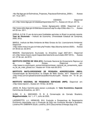 229
<ftp://ftp.ibge.gov.br/Estimativas_Projecoes_Populacao/Estimativas_2009/>. Acesso
em: 15 jul. 2011.
____________________________. CIDADES. Disponível
em:<http://www.ibge.gov.br/cidadesat/topwindow.htm?1>. Acesso em 02 jun. 2011b.
____________________________. Censo Agropecuário (2006). Disponível em: <
http://www.sidra.ibge.gov.br/bda/acervo/acervo2.asp?e=v&p=CA&z=t&o=11>. Acesso
em 20 nov. 2011.
IGREJA, A.C.M. O uso da terra para finalidades agrícolas no Brasil no período recente.
Tese de Doutorado – Instituto de Economia, Universidade Estadual de Campinas,
2000, 201p.
IMASUL. Instituto de Meio Ambiente de Mato Grosso do Sul. Licenciamento Ambiental.
Disponível em:
<http://www.imasul.ms.gov.br/index.php?inside=1&tp=3&comp=&show=5025>. Acesso
em 08 de out. de 2012.
IMAZON. Desmatamento Acumulado na Amazônia Legal 2007-2011. Disponível
em:<http://www.imazon.org.br/mapas/desmatamento-acumulado-2007-2010>. Acesso
em: 07 de Jan. de 2013.
INSTITUTO CENTRO DE VIDA (ICV). Comissão Nacional de Zoneamento Reprova Lei
de Mato Grosso. Disponível em:
<http://www.icv.org.br/quem_somos/noticias/comissao_nacional_do_zoneamento_repro
va_lei_de_mato_grosso.icv>. Acesso em 10 de maio de 2012.
INSTITUTO MATO-GROSSENSE DE PESQUISA AGROPECUÁRIA (IMEA).
Caracterização da Bovinocultura no Estado de Mato Grosso. 2011. Disponível em:
<http://imea.com.br/upload/caracterizacaoBovinocultura.pdf>. Acesso em: 16 de jan.
2012.
INSTITUTO NACIONAL DE PESQUISAS ESPACIAIS (INPE). Disponível em:
<http://www.inpe.br/>. Acesso em 18 Dez. de 2012.
JAGGI, M. Árduo Caminho para escoar a produção. In: Valor Econômico, Especial,
Caminhos da Amazônia, Jul. 2011.
KLINK, C. A.; MACHADO, R. B. A Conservação do Cerrado Brasileiro.
Megadiversidade, Vol. 1, nº 1, Julho de 2005.
LAZZAROTTO, J.J.; HIRAKURI, M.H. Evolução e Perspectivas de Desempenho
Econômico Associadas com a Produção de Soja nos Contextos Mundial e Brasileiro.
Londrina-PR: EMBRAPA SOJA, Londrina, 2010 (Documentos Embrapa Soja 319).
 