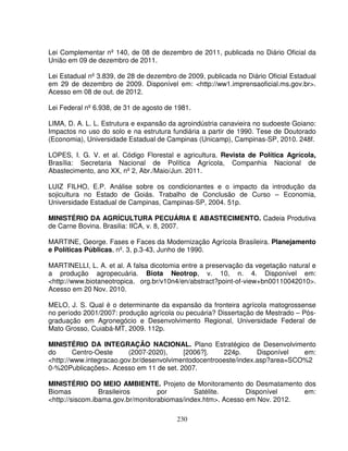 230
Lei Complementar nº 140, de 08 de dezembro de 2011, publicada no Diário Oficial da
União em 09 de dezembro de 2011.
Lei Estadual nº 3.839, de 28 de dezembro de 2009, publicada no Diário Oficial Estadual
em 29 de dezembro de 2009. Disponível em: <http://ww1.imprensaoficial.ms.gov.br>.
Acesso em 08 de out. de 2012.
Lei Federal nº 6.938, de 31 de agosto de 1981.
LIMA, D. A. L. L. Estrutura e expansão da agroindústria canavieira no sudoeste Goiano:
Impactos no uso do solo e na estrutura fundiária a partir de 1990. Tese de Doutorado
(Economia), Universidade Estadual de Campinas (Unicamp), Campinas-SP, 2010. 248f.
LOPES, I. G. V. et al. Código Florestal e agricultura. Revista de Política Agrícola,
Brasília: Secretaria Nacional de Política Agrícola, Companhia Nacional de
Abastecimento, ano XX, nº 2, Abr./Maio/Jun. 2011.
LUIZ FILHO, E.P. Análise sobre os condicionantes e o impacto da introdução da
sojicultura no Estado de Goiás. Trabalho de Conclusão de Curso – Economia,
Universidade Estadual de Campinas, Campinas-SP, 2004. 51p.
MINISTÉRIO DA AGRÍCULTURA PECUÁRIA E ABASTECIMENTO. Cadeia Produtiva
de Carne Bovina. Brasilia: IICA, v. 8, 2007.
MARTINE, George. Fases e Faces da Modernização Agrícola Brasileira. Planejamento
e Políticas Públicas, nº. 3, p.3-43, Junho de 1990.
MARTINELLI, L. A. et al. A falsa dicotomia entre a preservação da vegetação natural e
a produção agropecuária. Biota Neotrop, v. 10, n. 4. Disponível em:
<http://www.biotaneotropica. org.br/v10n4/en/abstract?point-of-view+bn00110042010>.
Acesso em 20 Nov. 2010.
MELO, J. S. Qual é o determinante da expansão da fronteira agrícola matogrossense
no período 2001/2007: produção agrícola ou pecuária? Dissertação de Mestrado – Pós-
graduação em Agronegócio e Desenvolvimento Regional, Universidade Federal de
Mato Grosso, Cuiabá-MT, 2009. 112p.
MINISTÉRIO DA INTEGRAÇÃO NACIONAL. Plano Estratégico de Desenvolvimento
do Centro-Oeste (2007-2020), [2006?]. 224p. Disponível em:
<http://www.integracao.gov.br/desenvolvimentodocentrooeste/index.asp?area=SCO%2
0-%20Publicações>. Acesso em 11 de set. 2007.
MINISTÉRIO DO MEIO AMBIENTE. Projeto de Monitoramento do Desmatamento dos
Biomas Brasileiros por Satélite. Disponível em:
<http://siscom.ibama.gov.br/monitorabiomas/index.htm>. Acesso em Nov. 2012.
 