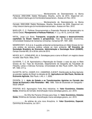 231
_____________________________. Monitoramento do Desmatamento no Bioma
Pantanal, 2002-2008. Dados Revisados. Brasília, Junho de 2010. Disponível em:
<http://siscom.ibama.gov.br/monitorabiomas/pantanal>. Acesso em Nov. 2012.
_____________________________. Monitoramento do Desmatamento no Bioma
Cerrado, 2002-2008. Dados Revisados. Brasília, Novembro de 2009. Disponível em:
<http://siscom.ibama.gov.br/monitorabiomas/cerrado>. Acesso em Nov. 2012
MUELLER, C. C. Políticas Governamentais e Expansão Recente da Agropecuária no
Centro-Oeste. Planejamento e Políticas Públicas, nº. 3, p. 45-73, Junho de 1990.
NATAL, Jorge Luiz Alves. Transporte, ocupação do espaço e desenvolvimento
capitalista no Brasil: história e perspectivas. Tese de Doutorado (Economia),
Universidade Estadual de Campinas (Unicamp), Campinas-SP, 1991. 256f.
NEMIROVSKY, G.G et al. A questão ambiental contemporânea em Mato Grosso do Sul:
uma análise da estrutura pública voltada ao meio ambiente. 48º Encontro da
Sociedade Brasileira de Economia, Administração e Sociologia Rural (SOBER),
Campo Grande-MS, 25 a 28 de Julho de 2010.
NEVES, M. F.; CONEJERO, M. A. Estratégias para a cana no Brasil: um negócio classe
mundial. São Paulo: Atlas, 2010.
OLIVEIRA, T. C. M. Agroindústria e Reprodução do Estado: o caso da soja no Mato
Grosso do Sul. Tese de Doutorado, Departamento de Geografia da Faculdade de
Filosofia, Letras e Ciências Humanas, Universidade de São Paulo (USP), São Paulo-
SP, 1993. 217 p.
OLIVETTE, M.P.A.; CASER, D.V.; CAMARGO, A.M.M.P. Distribruição da Área Agrícola:
as grandes regiões do Brasil na década de 90. Agricultura em São Paulo, Revista de
Economia Agrícola, São Paulo, v.49, n. 1, 2002.
PESSÔA, V. L. Ação do Estado e as Transformações Agrárias no Cerrado das
Zonas de Paracatu e Alto Paranaíba – MG. 1988. Tese de Doutorado em Geografia –
IGCE-UNESP.
PFEIFER, M.O. Agronegócio Forte Atrai Indústrias. In: Valor Econômico, Estados
Goiás, Dinâmica do Cerrado: diversificação marca estratégia goiana, Jun. 2010.
___________ De Olho Na Parceria Chinesa para Soja. In: Valor Econômico, Estados
Goiás, Dinâmica do Cerrado: diversificação marca estratégia goiana, Jun. 2010.
___________ As artérias de uma nova Amazônia. In: Valor Econômico, Especial,
Caminhos da Amazônia, Jul. 2011.
 