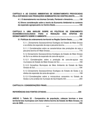 xxvi
CAPÍTULO 4: AS CAUSAS AMBIENTAIS DE DESMATAMENTO PROVOCADAS
PELA EXPANSÃO DAS PRODUÇÕES DOMINANTES NO CENTRO-OESTE..........135
4.1. O desmatamento nos biomas Cerrado, Pantanal e Amazônia..............136
4.2 Breve consideração sobre a teoria da Economia Ambiental no contexto
da expansão agropecuária no Centro-Oeste.................................................159
CAPÍTULO 5: UMA ANÁLISE SOBRE AS POLÍTICAS DE ZONEAMENTO
ECONÔMICO-ECOLÓGICO PARA A REDUÇÃO DOS EFEITOS DO
DESMATAMENTO SOBRE O AMBIENTE..................................................................165
5.1 Políticas de ordenamento territorial na Região Centro-Oeste...............166
5.1.1. Zoneamento Socioeconômico Ecológico do Estado de Mato Grosso
e os efeitos da expansão da soja e pecuária bovina...............................172
5.1.1.1 Considerações sobre as características das produções de soja e
pecuária bovina em Mato Grosso............................................................175
5.1.2 Zoneamento Socioeconômico Ecológico do Estado de Mato Grosso
do Sul e os efeitos da expansão da cana-de-açúcar...............................181
5.1.2.1 Considerações sobre a produção de cana-de-açúcar nos
municípios do Estado de Mato Grosso do Sul.........................................184
5.1.2.2 Conselhos Municipais de Meio Ambiente do Estado de Mato
Grosso do Sul..........................................................................................194
5.1.3 Zoneamento Socioeconômico Ecológico do Estado de Goiás e os
efeitos da expansão da cana-de-açúcar..................................................199
5.1.3.1.Considerações sobre a monocultura canavieira no Estado de
Goiás e uma análise do município de Quirinópolis-GO...........................204
CAPÍTULO 6: CONSIDERAÇÕES FINAIS..................................................................217
REFERÊNCIAS DAS FONTES CITADAS:…………………………………...…………225
ANEXO 1: Tabela 22 - Comparativo de população, cabeças bovinas e área
territorial dos municípios com maior efetivo bovino do Estado de Mato Grosso, no
ano de 2009..................................................................................................................235
 