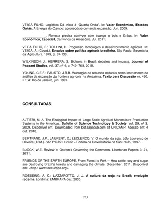 233
VEIGA FILHO. Logística Dá Início à “Quarta Onda”. In: Valor Econômico, Estados
Goiás, A Energia do Campo: agronegócio comanda expansão, Jun. 2009.
_____________. Floresta precisa conviver com avanço e bois e Grãos. In: Valor
Econômico, Especial, Caminhos da Amazônia, Jul. 2011.
VERA FILHO, F.; TOLLINI, H. Progresso tecnológico e desenvolvimento agrícola. In:
VEIGA, A. (Coord.). Ensaios sobre política agrícola brasileira. São Paulo: Secretaria
da Agricultura, 1979, p. 87-136.
WILKINSON, J.; HERRERA, S. Biofuels in Brazil: debates and impacts. Journal of
Peasant Studies, vol. 37, nº 4, p. 749- 768, 2010.
YOUNG, C.E.F.; FAUSTO, J.R.B. Valoração de recursos naturais como instrumento de
análise da expansão da fronteira agrícola na Amazônia. Texto para Discussão nr. 490.
IPEA: Rio de Janeiro, jun. 1997.
CONSULTADAS
ALTIERI, M. A. The Ecological Impact of Large-Scale Agrofuel Monoculture Production
Systems in the Americas. Bulletin of Science Technology & Society, vol, 29, nº 3,
2009. Disponível em: Downloaded from bst.sagepub.com at UNICAMP. Acesso em: 4
out. 2010.
BERTRAND, J.P.; LAURENT, C.; LECLERCQ, V. O mundo da soja. Lólo Lourenço de
Oliveira (Trad.). São Paulo: Hucitec – Editora da Universidade de São Paulo, 1997.
BLOCK, W.E. Review of Ostrom’s Governing the Commons. Libertarian Papers 3, 21,
2011.
FRIENDS OF THE EARTH EUROPE. From Forest to Fork – How cattle, soy and sugar
are destroying Brazil’s forests and damaging the climate. December, 2011. Disponível
em: <http.: www.foeeurope.org>.
ROESSING, A. C.; LAZZAROTTO, J. J. A cultura da soja no Brasil: evolução
recente. Londrina: EMBRAPA dez. 2005.
 