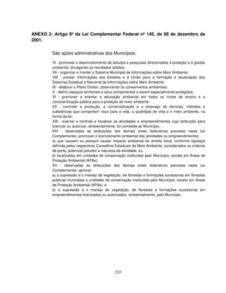 237
ANEXO 2: Artigo 9º da Lei Complementar Federal nº 140, de 08 de dezembro de
2001.
São ações administrativas dos Municípios:
VI - promover o desenvolvimento de estudos e pesquisas direcionados à proteção e à gestão
ambiental, divulgando os resultados obtidos;
VII - organizar e manter o Sistema Municipal de Informações sobre Meio Ambiente;
VIII - prestar informações aos Estados e à União para a formação e atualização dos
Sistemas Estadual e Nacional de Informações sobre Meio Ambiente;
IX - elaborar o Plano Diretor, observando os zoneamentos ambientais;
X - definir espaços territoriais e seus componentes a serem especialmente protegidos;
XI - promover e orientar a educação ambiental em todos os níveis de ensino e a
conscientização pública para a proteção do meio ambiente;
XII - controlar a produção, a comercialização e o emprego de técnicas, métodos e
substâncias que comportem risco para a vida, a qualidade de vida e o meio ambiente, na
forma da lei;
XIII - exercer o controle e fiscalizar as atividades e empreendimentos cuja atribuição para
licenciar ou autorizar, ambientalmente, for cometida ao Município;
XIV - observadas as atribuições dos demais entes federativos previstas nesta Lei
Complementar, promover o licenciamento ambiental das atividades ou empreendimentos:
a) que causem ou possam causar impacto ambiental de âmbito local, conforme tipologia
definida pelos respectivos Conselhos Estaduais de Meio Ambiente, considerados os critérios
de porte, potencial poluidor e natureza da atividade; ou
b) localizados em unidades de conservação instituídas pelo Município, exceto em Áreas de
Proteção Ambiental (APAs);
XV - observadas as atribuições dos demais entes federativos previstas nesta Lei
Complementar, aprovar:
a) a supressão e o manejo de vegetação, de florestas e formações sucessoras em florestas
públicas municipais e unidades de conservação instituídas pelo Município, exceto em Áreas
de Proteção Ambiental (APAs); e
b) a supressão e o manejo de vegetação, de florestas e formações sucessoras em
empreendimentos licenciados ou autorizados, ambientalmente, pelo Município.
 