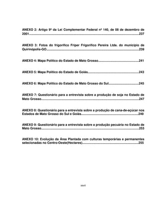 xxvii
ANEXO 2: Artigo 9º da Lei Complementar Federal nº 140, de 08 de dezembro de
2001...............................................................................................................................237
ANEXO 3: Fotos do frigorífico Friper Frigorífico Pereira Ltda. do município de
Quirinópolis-GO...........................................................................................................239
ANEXO 4: Mapa Político do Estado de Mato Grosso...............................................241
ANEXO 5: Mapa Político do Estado de Goiás...........................................................243
ANEXO 6: Mapa Político do Estado de Mato Grosso do Sul...................................245
ANEXO 7: Questionário para a entrevista sobre a produção de soja no Estado de
Mato Grosso.................................................................................................................247
ANEXO 8: Questionário para a entrevista sobre a produção de cana-de-açúcar nos
Estados de Mato Grosso do Sul e Goiás..................................................................249
ANEXO 9: Questionário para a entrevista sobre a produção pecuária no Estado de
Mato Grosso.................................................................................................................253
ANEXO 10: Evolução da Área Plantada com culturas temporárias e permanentes
selecionadas no Centro-Oeste(Hectares).................................................................255
 