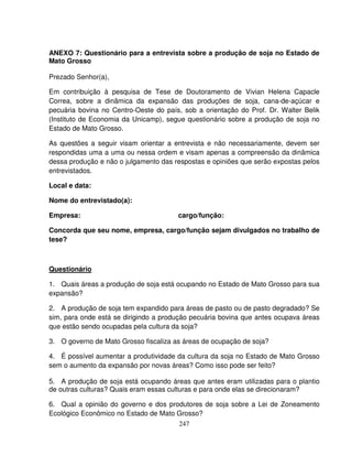 247
ANEXO 7: Questionário para a entrevista sobre a produção de soja no Estado de
Mato Grosso
Prezado Senhor(a),
Em contribuição à pesquisa de Tese de Doutoramento de Vivian Helena Capacle
Correa, sobre a dinâmica da expansão das produções de soja, cana-de-açúcar e
pecuária bovina no Centro-Oeste do país, sob a orientação do Prof. Dr. Walter Belik
(Instituto de Economia da Unicamp), segue questionário sobre a produção de soja no
Estado de Mato Grosso.
As questões a seguir visam orientar a entrevista e não necessariamente, devem ser
respondidas uma a uma ou nessa ordem e visam apenas a compreensão da dinâmica
dessa produção e não o julgamento das respostas e opiniões que serão expostas pelos
entrevistados.
Local e data:
Nome do entrevistado(a):
Empresa: cargo/função:
Concorda que seu nome, empresa, cargo/função sejam divulgados no trabalho de
tese?
Questionário
1. Quais áreas a produção de soja está ocupando no Estado de Mato Grosso para sua
expansão?
2. A produção de soja tem expandido para áreas de pasto ou de pasto degradado? Se
sim, para onde está se dirigindo a produção pecuária bovina que antes ocupava áreas
que estão sendo ocupadas pela cultura da soja?
3. O governo de Mato Grosso fiscaliza as áreas de ocupação de soja?
4. É possível aumentar a produtividade da cultura da soja no Estado de Mato Grosso
sem o aumento da expansão por novas áreas? Como isso pode ser feito?
5. A produção de soja está ocupando áreas que antes eram utilizadas para o plantio
de outras culturas? Quais eram essas culturas e para onde elas se direcionaram?
6. Qual a opinião do governo e dos produtores de soja sobre a Lei de Zoneamento
Ecológico Econômico no Estado de Mato Grosso?
 