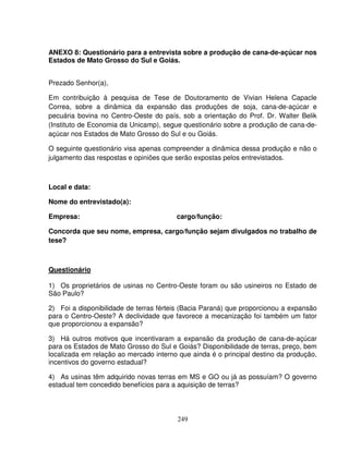 249
ANEXO 8: Questionário para a entrevista sobre a produção de cana-de-açúcar nos
Estados de Mato Grosso do Sul e Goiás.
Prezado Senhor(a),
Em contribuição à pesquisa de Tese de Doutoramento de Vivian Helena Capacle
Correa, sobre a dinâmica da expansão das produções de soja, cana-de-açúcar e
pecuária bovina no Centro-Oeste do país, sob a orientação do Prof. Dr. Walter Belik
(Instituto de Economia da Unicamp), segue questionário sobre a produção de cana-de-
açúcar nos Estados de Mato Grosso do Sul e ou Goiás.
O seguinte questionário visa apenas compreender a dinâmica dessa produção e não o
julgamento das respostas e opiniões que serão expostas pelos entrevistados.
Local e data:
Nome do entrevistado(a):
Empresa: cargo/função:
Concorda que seu nome, empresa, cargo/função sejam divulgados no trabalho de
tese?
Questionário
1) Os proprietários de usinas no Centro-Oeste foram ou são usineiros no Estado de
São Paulo?
2) Foi a disponibilidade de terras férteis (Bacia Paraná) que proporcionou a expansão
para o Centro-Oeste? A declividade que favorece a mecanização foi também um fator
que proporcionou a expansão?
3) Há outros motivos que incentivaram a expansão da produção de cana-de-açúcar
para os Estados de Mato Grosso do Sul e Goiás? Disponibilidade de terras, preço, bem
localizada em relação ao mercado interno que ainda é o principal destino da produção,
incentivos do governo estadual?
4) As usinas têm adquirido novas terras em MS e GO ou já as possuíam? O governo
estadual tem concedido benefícios para a aquisição de terras?
 