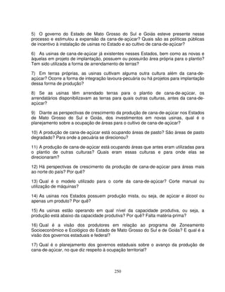 250
5) O governo do Estado de Mato Grosso do Sul e Goiás esteve presente nesse
processo e estimulou a expansão da cana-de-açúcar? Quais são as políticas públicas
de incentivo à instalação de usinas no Estado e ao cultivo de cana-de-açúcar?
6) As usinas de cana-de-açúcar já existentes nesses Estados, bem como as novas e
àquelas em projeto de implantação, possuem ou possuirão área própria para o plantio?
Tem sido utilizada a forma de arrendamento de terras?
7) Em terras próprias, as usinas cultivam alguma outra cultura além da cana-de-
açúcar? Ocorre a forma de integração lavoura-pecuária ou há projetos para implantação
dessa forma de produção?
8) Se as usinas têm arrendado terras para o plantio de cana-de-açúcar, os
arrendatários disponibilizavam as terras para quais outras culturas, antes da cana-de-
açúcar?
9) Diante as perspectivas de crescimento da produção de cana-de-açúcar nos Estados
de Mato Grosso do Sul e Goiás, dos investimentos em novas usinas, qual é o
planejamento sobre a ocupação de áreas para o cultivo de cana-de-açúcar?
10) A produção de cana-de-açúcar está ocupando áreas de pasto? São áreas de pasto
degradado? Para onde a pecuária se direcionou?
11) A produção de cana-de-açúcar está ocupando áreas que antes eram utilizadas para
o plantio de outras culturas? Quais eram essas culturas e para onde elas se
direcionaram?
12) Há perspectivas de crescimento da produção de cana-de-açúcar para áreas mais
ao norte do país? Por quê?
13) Qual é o modelo utilizado para o corte da cana-de-açúcar? Corte manual ou
utilização de máquinas?
14) As usinas nos Estados possuem produção mista, ou seja, de açúcar e álcool ou
apenas um produto? Por quê?
15) As usinas estão operando em qual nível da capacidade produtiva, ou seja, a
produção está abaixo da capacidade produtiva? Por quê? Falta matéria-prima?
16) Qual é a visão dos produtores em relação ao programa de Zoneamento
Socioeconômico e Ecológico do Estado de Mato Grosso do Sul e de Goiás? E qual é a
visão dos governos estaduais e federal?
17) Qual é o planejamento dos governos estaduais sobre o avanço da produção de
cana-de-açúcar, no que diz respeito à ocupação territorial?
 