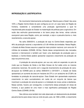 1
INTRODUÇÃO E JUSTIFICATIVA
No movimento historicamente conhecido por “Marcha para o Oeste” dos anos
1970, a Região Centro-Oeste do país configurou-se em um caso típico de Região de
fronteira, recebendo e consolidando uma produção agroindustrial a qual foi
impulsionada pela atuação do Estado na implantação de políticas para a agricultura. Em
razão dos estímulos governamentais e do baixo preço das terras, várias culturas
avançaram para essa Região, como, por exemplo, a soja e a pecuária bovina e, mais
recentemente, a cana-de-açúcar.
Na safra 2009/2010, a produção de soja no Centro-Oeste respondeu por
46% da produção nacional, o equivalente a 31,48 milhões de toneladas. Nessa Região,
o Estado de Mato Grosso assume o papel de maior produtor nacional, com cerca de 18
milhões de toneladas (CONAB, 2010a). Diante desse comportamento dos mercados
nacional e internacional e também por haver uma destinação da produção para o
biodiesel, o Centro-Oeste poderá apresentar expansivo crescimento da produção de
soja nos próximos anos.
A produção de cana-de-açúcar, por sua vez, está em expansão no país de
modo que os Estados de Goiás e de Mato Grosso do Sul estão entre os maiores
produtores nacionais. De acordo com o segundo levantamento da produção de cana-
de-açúcar da CONAB para as safras 2009/2010 e 2010/2011, o Estado de Goiás
apresentará um aumento de área em hectares de 27% e um acréscimo de 27,80% de
toneladas na produção de cana-de-açúcar. Esse Estado tem apresentado expressivo
crescimento no setor sucroalcooleiro em razão de um conjunto de fatores que
incentivam a produção de cana-de-açúcar e a instalação de novas usinas e destilarias.
Nesse sentido, haverá, por conseguinte, o crescimento dessa produção em áreas de
fronteira, o que poderá ter uma maior e mais significativa participação da Região
Centro-Oeste (CONAB, 2010b).
Nos últimos anos também tem sido observado um deslocamento da atividade
pecuária bovina para áreas mais ao norte do país, pois, de 1990 a 2008, o crescimento
 