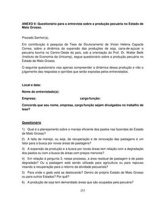 253
ANEXO 9: Questionário para a entrevista sobre a produção pecuária no Estado de
Mato Grosso.
Prezado Senhor(a),
Em contribuição à pesquisa de Tese de Doutoramento de Vivian Helena Capacle
Correa, sobre a dinâmica da expansão das produções de soja, cana-de-açúcar e
pecuária bovina no Centro-Oeste do país, sob a orientação do Prof. Dr. Walter Belik
(Instituto de Economia da Unicamp), segue questionário sobre a produção pecuária no
Estado de Mato Grosso.
O seguinte questionário visa apenas compreender a dinâmica dessa produção e não o
julgamento das respostas e opiniões que serão expostas pelos entrevistados.
Local e data:
Nome do entrevistado(a):
Empresa: cargo/função:
Concorda que seu nome, empresa, cargo/função sejam divulgados no trabalho de
tese?
Questionário
1) Qual é o planejamento sobre o manejo eficiente dos pastos nas fazendas do Estado
de Mato Grosso?
2) A falta de manejo, ou seja, de recuperação e de renovação das pastagens é um
fator para a busca por novas áreas de pastagens?
3) A expansão da produção e a busca por novas áreas tem relação com a degradação
dos pastos ou com a busca de áreas com preços menores?
4) Em relação à pergunta 3, nesse processo, a área residual de pastagem é de pasto
degradado? Ou a pastagem está sendo utilizada para agricultura ou para repouso
visando a recuperação para o retorno da atividade pecuarista?
5) Para onde o gado está se deslocando? Dentro do próprio Estado de Mato Grosso
ou para outros Estados? Por quê?
6) A produção de soja tem demandado áreas que são ocupadas pela pecuária?
 