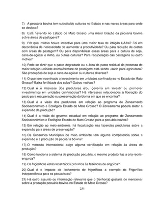 254
7) A pecuária bovina tem substituído culturas no Estado e nas novas áreas para onde
se desloca?
8) Está havendo no Estado de Mato Grosso uma maior lotação da pecuária bovina
sobre áreas de pastagens?
9) Por qual motivo houve incentivo para uma maior taxa de lotação UA/ha? Foi em
decorrência de necessidade de aumentar a produtividade? Ou para redução de custos
com áreas de pastagem? Ou para disponibilizar essas áreas para a cultura de soja,
cana-de-açúcar e milho, ou outras culturas? Para recuperação das pastagens ou outro
motivo?
10) Pode-se dizer que o pasto degradado ou a área de pasto residual do processo de
maior lotação unidade animal/hectare de pastagem está sendo usado para agricultura?
São produções de soja e cana-de-açúcar ou culturas diversas?
11) O que tem incentivado o investimento em unidades confinadoras no Estado de Mato
Grosso? Baixa fertilidade dos solos? Outros motivos?
12) Qual é o interesse dos produtores e/ou governo em investir ou promover
investimentos em unidades confinadoras? Há interesses relacionados à liberação do
pasto para recuperação ou preservação do bioma em que se encontra?
13) Qual é a visão dos produtores em relação ao programa de Zoneamento
Socioeconômico e Ecológico Estado de Mato Grosso? O Zoneamento poderá afetar a
expansão da produção?
14) Qual é a visão do governo estadual em relação ao programa de Zoneamento
Socioeconômico e Ecológico Estado de Mato Grosso para a pecuária bovina?
15) Em relação ao meio-ambiente, há fiscalização nas fazendas produtoras sobre a
expansão para áreas de preservação?
16) Os Conselhos Municipais de meio ambiente têm alguma competência sobre a
expansão e a produção da pecuária bovina?
17) O mercado internacional exige alguma certificação em relação às áreas de
produção?
18) Como funciona o sistema de produção pecuária, o mesmo produtor faz a cria-recria-
engorda?
19) Os frigoríficos estão localizados próximos às fazendas de engorda?
20) Qual é o impacto de fechamento de frigoríficos a exemplo do Frigorífico
Independência para os pecuaristas?
21) Há outro assunto ou informação relevante que o Senhor(a) gostaria de mencionar
sobre a produção pecuária bovina no Estado de Mato Grosso?
 
