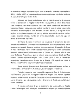 2
do número de cabeças bovinas na Região Norte foi de 122%, conforme dados do IBGE
(2010) e MAPA (2007), e essa expansão pode estar relacionada à dinâmica produtiva
da agricultura na Região Centro-Oeste.
Além do fato de as produções de soja, de cana-de-açúcar e de pecuária
bovina se destacarem na Região Centro-Oeste, o que justifica o estudo delas nesta
Tese; também podem ser consideradas produções líderes no ramo de agronegócios
brasileiros. O país é o segundo maior produtor mundial de cana-de-açúcar e o primeiro
em termos de exportação de seus derivados. No caso da soja, é o segundo maior
produtor e exportador mundial e, no que diz respeito ao comércio de carne bovina,
ocupa a segunda colocação mundial em termos de produção e o primeiro lugar em
termos de quantidade exportada.
Entretanto, é preciso reconhecer que o sucesso do crescimento do setor
agropecuário se deve à forma extensiva de produção e de ocupação espacial, o que
causou e tem causado danos ao ambiente, como, por exemplo, devastações de áreas
de mata e de floresta. Nesse sentido, cabe salientar que na Região Centro-Oeste estão
presentes importantes ecossistemas do Brasil: o Cerrado e o Pantanal; além de uma
parte da floresta Amazônica, a qual se estende pela área norte do Estado de Mato
Grosso. Conforme apontaram Hogan, Cunha, Carmo (2002, p. 151), o Cerrado foi
considerado improdutivo para a lavoura até a década 1970, quando se iniciou a
“Marcha para o Oeste” e sua preservação foi desconsiderada.
Nesse contexto de crescimento da produção agropecuária existe um fator a
ser analisado: a forma extensiva da produção, que avança para novas áreas.
Portanto, a pergunta a ser respondida na presente Tese é: A dinâmica do
crescimento da agropecuária na Região Centro-Oeste do país ainda mantém o padrão
extensivo e itinerante de produção? É possível implantar um sistema que elimine o
padrão itinerante e que seja capaz de manter o dinamismo da Região e o equilíbrio com
o Meio Ambiente?
A hipótese defendida é que o crescimento da agropecuária na Região
Centro-Oeste do país ainda ocorre pela forma extensiva de produção e de ocupação de
 