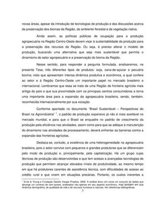 3
novas áreas, apesar da introdução de tecnologias de produção e das discussões acerca
da preservação dos biomas da Região, do ambiente florestal e da vegetação nativa.
Ainda assim, as políticas públicas de ocupação para a produção
agropecuária na Região Centro-Oeste devem visar à sustentabilidade da produção para
a preservação dos recursos da Região. Ou seja, é preciso alterar o modelo de
produção, buscando uma alternativa que seja mais sustentável que permita o
dinamismo do setor agropecuário e a preservação do bioma da Região.
Nesse sentido, para responder a pergunta formulada, analisaremos, na
presente Tese, três diferentes tipos de produtos: soja, cana-de-açúcar e pecuária
bovina; visto que apresentam intensa dinâmica produtiva e econômica, a qual confere
ao setor e à Região Centro-Oeste um importante papel no mercado brasileiro e
internacional. Lembramos que essa se trata de uma Região de fronteira agrícola mais
antiga do país e que sua proximidade com os principais centros consumidores a torna
uma importante área para a expansão da agropecuária brasileira, sendo, também,
reconhecida internacionalmente por sua vocação.
Conforme apontado no documento “Brasil Sustentável – Perspectivas do
Brasil na Agroindústria” 1
, o padrão de produção expansivo já não é mais aceitável no
mercado mundial, e para que o Brasil se enquadre no padrão de crescimento da
produção pela eficiência nas atividades, assim como para que se adéque à manutenção
do dinamismo nas atividades de processamento, deverá enfrentar as barreiras contra a
expansão das fronteiras agrícolas.
Destaca-se, contudo, a existência de uma heterogeneidade na agropecuária
brasileira, pois o setor convive com pequenos e grandes produtores que se diferenciam
pelo modo de produção e, principalmente, pela capitalização. Há um grupo cujas
técnicas de produção são desenvolvidas e que tem acesso a avançadas tecnologias de
produção que permitem alcançar elevados níveis de produtividade, ao mesmo tempo
em que há produtores carentes de assistência técnica, com dificuldades de acesso ao
crédito rural e que vivem em situações precárias. Portanto, os custos inerentes a
1
Ernst & Young e Fundação Getúlio Vargas Projetos, 2009. A análise levou em conta um conjunto de dados que
abrange um universo de cem países, analisados não apenas em seu aspecto econômico, mas também em sua
dinâmica demográfica, de qualidade de vida e de recursos humanos e naturais. Ver referências bibliográficas.
 
