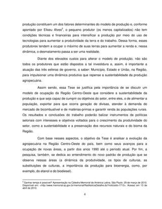 4
produção constituem um dos fatores determinantes do modelo de produção e, conforme
apontado por Eliseu Alves2
, o pequeno produtor (os menos capitalizados) não tem
condições técnicas e financeiras para intensificar a produção por meio do uso de
tecnologias para aumentar a produtividade da terra e do trabalho. Dessa forma, esses
produtores tendem a ocupar o máximo de suas terras para aumentar a renda e, nessa
dinâmica, o desmatamento passa a ser uma realidade.
Diante dos elevados custos para alterar o modelo de produção, não são
todos os produtores que estão dispostos a tal investidura e, assim, é importante a
atuação das três esferas de governo, a saber: Município, Estado e União, na Região,
para impulsionar uma dinâmica produtiva que repense a sustentabilidade da produção
agropecuária.
Assim sendo, essa Tese se justifica pela importância de se discutir um
modelo de ocupação da Região Centro-Oeste que considere a sustentabilidade da
produção e que seja capaz de cumprir os objetivos do setor, entre eles, o de alimentar a
população, exportar para que ocorra geração de divisas, atender à demanda do
mercado de bicombustível e de matérias-primas e garantir renda às populações rurais.
Os resultados e conclusões do trabalho poderão balizar instrumentos de políticas
setoriais com interesses e objetivos voltados para o crescimento da produtividade do
setor, como a sustentabilidade e a preservação dos recursos naturais e do bioma da
Região.
Com base nesses aspectos, o objetivo da Tese é analisar a evolução da
agropecuária na Região Centro-Oeste do país, bem como seus avanços para a
ocupação de novas áreas, a partir dos anos 1990 até o período atual. Por fim, a
pesquisa, também, se dedica ao entendimento do novo padrão de produção que se
observa nessas áreas (a dinâmica da produtividade, os tipos de culturas, as
substituições de culturas, a importância da produção para bioenergia, como, por
exemplo, do etanol e do biodiesel).
2
Ganhar tempo é possível? Apresentação na Cátedra Memorial da América Latina. São Paulo: 29 de março de 2010.
Disponível em: <http://www.memorial.sp.gov.br/memorial/RssNoticiaDetalhe.do?noticiaId=1713>. Acesso em 13 de
abril de 2010.
 
