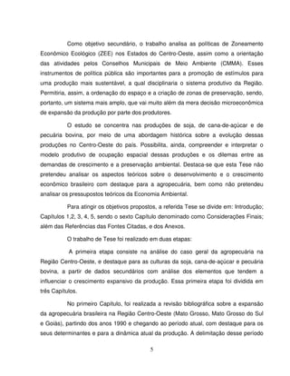 5
Como objetivo secundário, o trabalho analisa as políticas de Zoneamento
Econômico Ecológico (ZEE) nos Estados do Centro-Oeste, assim como a orientação
das atividades pelos Conselhos Municipais de Meio Ambiente (CMMA). Esses
instrumentos de política pública são importantes para a promoção de estímulos para
uma produção mais sustentável, a qual disciplinaria o sistema produtivo da Região.
Permitiria, assim, a ordenação do espaço e a criação de zonas de preservação, sendo,
portanto, um sistema mais amplo, que vai muito além da mera decisão microeconômica
de expansão da produção por parte dos produtores.
O estudo se concentra nas produções de soja, de cana-de-açúcar e de
pecuária bovina, por meio de uma abordagem histórica sobre a evolução dessas
produções no Centro-Oeste do país. Possibilita, ainda, compreender e interpretar o
modelo produtivo de ocupação espacial dessas produções e os dilemas entre as
demandas de crescimento e a preservação ambiental. Destaca-se que esta Tese não
pretendeu analisar os aspectos teóricos sobre o desenvolvimento e o crescimento
econômico brasileiro com destaque para a agropecuária, bem como não pretendeu
analisar os pressupostos teóricos da Economia Ambiental.
Para atingir os objetivos propostos, a referida Tese se divide em: Introdução;
Capítulos 1,2, 3, 4, 5, sendo o sexto Capítulo denominado como Considerações Finais;
além das Referências das Fontes Citadas, e dos Anexos.
O trabalho de Tese foi realizado em duas etapas:
A primeira etapa consiste na análise do caso geral da agropecuária na
Região Centro-Oeste, e destaque para as culturas da soja, cana-de-açúcar e pecuária
bovina, a partir de dados secundários com análise dos elementos que tendem a
influenciar o crescimento expansivo da produção. Essa primeira etapa foi dividida em
três Capítulos.
No primeiro Capítulo, foi realizada a revisão bibliográfica sobre a expansão
da agropecuária brasileira na Região Centro-Oeste (Mato Grosso, Mato Grosso do Sul
e Goiás), partindo dos anos 1990 e chegando ao período atual, com destaque para os
seus determinantes e para a dinâmica atual da produção. A delimitação desse período
 