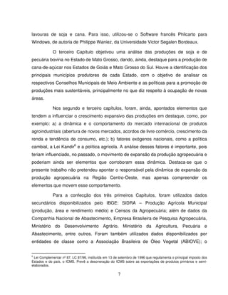 7
lavouras de soja e cana. Para isso, utilizou-se o Software francês Philcarto para
Windows, de autoria de Philippe Waniez, da Universidade Victor Segalen Bordeaux.
O terceiro Capítulo objetivou uma análise das produções de soja e de
pecuária bovina no Estado de Mato Grosso, dando, ainda, destaque para a produção de
cana-de-açúcar nos Estados de Goiás e Mato Grosso do Sul. Houve a identificação dos
principais municípios produtores de cada Estado, com o objetivo de analisar os
respectivos Conselhos Municipais de Meio Ambiente e as políticas para a promoção de
produções mais sustentáveis, principalmente no que diz respeito à ocupação de novas
áreas.
Nos segundo e terceiro capítulos, foram, ainda, apontados elementos que
tendem a influenciar o crescimento expansivo das produções em destaque, como, por
exemplo: a) a dinâmica e o comportamento do mercado internacional de produtos
agroindustriais (abertura de novos mercados, acordos de livre comércio, crescimento da
renda e tendência de consumo, etc.); b) fatores exógenos nacionais, como a política
cambial, a Lei Kandir6
e a política agrícola. A análise desses fatores é importante, pois
teriam influenciado, no passado, o movimento de expansão da produção agropecuária e
poderiam ainda ser elementos que corroboram essa dinâmica. Destaca-se que o
presente trabalho não pretendeu apontar o responsável pela dinâmica de expansão da
produção agropecuária na Região Centro-Oeste, mas apenas compreender os
elementos que movem esse comportamento.
Para a confecção dos três primeiros Capítulos, foram utilizados dados
secundários disponibilizados pelo IBGE: SIDRA – Produção Agrícola Municipal
(produção, área e rendimento médio) e Censos da Agropecuária; além de dados da
Companhia Nacional de Abastecimento, Empresa Brasileira de Pesquisa Agropecuária,
Ministério do Desenvolvimento Agrário, Ministério da Agricultura, Pecuária e
Abastecimento, entre outros. Foram também utilizados dados disponibilizados por
entidades de classe como a Associação Brasileira de Óleo Vegetal (ABIOVE); o
6
Lei Complementar nº 87, LC 87/96, instituída em 13 de setembro de 1996 que regulamenta o principal imposto dos
Estados e do país, o ICMS. Prevê a desoneração do ICMS sobre as exportações de produtos primários e semi-
elaborados.
 