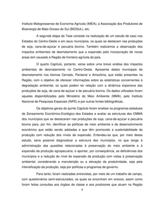 8
Instituto Matogrossense de Economia Agrícola (IMEA); a Associação dos Produtores de
Bioenergia de Mato Grosso do Sul (BIOSUL), etc.
A segunda etapa da Tese consiste na realização de um estudo de caso nos
Estados do Centro-Oeste e em seus municípios, os quais se destacam nas produções
de soja, cana-de-açúcar e pecuária bovina. Também realizamos a observação dos
impactos ambientais de desmatamento que a expansão pela incorporação de novas
áreas tem causado à Região de fronteira agrícola do país.
O quarto Capítulo, portanto, versa sobre uma breve análise dos impactos
ambientais de desmatamento no Centro-Oeste. Apresenta dados municipais de
desmatamento nos biomas Cerrado, Pantanal e Amazônia, que estão presentes na
Região, com o objetivo de oferecer informações sobre as estatísticas concernentes à
degradação ambiental, os quais podem ter relação com a dinâmica expansiva das
produções de soja, de cana-de-açúcar e de pecuária bovina. Os dados utilizados foram
aqueles disponibilizados pelo Ministério do Meio Ambiente (MMA), pelo Instituto
Nacional de Pesquisas Espaciais (INPE) e por outras fontes bibliográficas.
Os objetivos gerais do quinto Capítulo foram analisar os programas estaduais
de Zoneamento Econômico-Ecológico dos Estados e avaliar as estruturas dos CMMA
dos municípios que se destacaram nas produções de soja, cana-de-açúcar e pecuária
bovina para, por fim, identificar as políticas de meio ambiente e de desenvolvimento
econômico que estão sendo adotadas e que têm promovido a sustentabilidade da
produção com redução dos níveis de expansão. Entendeu-se que, por meio desse
estudo, seria possível diagnosticar a estrutura dos municípios, no que tange à
administração das questões relacionadas à preservação do meio ambiente e à
expansão da produção agropecuária; e apontar, por consequência, as deficiências dos
municípios e a redução do nível de expansão da produção com vistas à preservação
ambiental, considerando a manutenção ou a elevação da produtividade, seja pela
intensificação da produção, seja por políticas e programas de governo.
Para tanto, foram realizadas entrevistas, por meio de um trabalho de campo,
com questionários semi-estruturados, os quais se encontram em anexos, assim como
foram feitas consultas aos órgãos de classe e aos produtores que atuam na Região
 