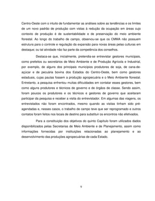 9
Centro-Oeste com o intuito de fundamentar as análises sobre as tendências e os limites
de um novo padrão de produção com vistas à redução da ocupação em áreas cujo
contexto de produção é de sustentabilidade e de preservação do meio ambiente
florestal. Ao longo do trabalho de campo, observou-se que os CMMA não possuem
estrutura para o controle e regulação da expansão para novas áreas pelas culturas em
destaque; ou tal atividade não faz parte da competência dos conselhos.
Destaca-se que, inicialmente, pretendia-se entrevistar gestores municipais,
como prefeitos ou secretários de Meio Ambiente e de Produção Agrícola e Industrial,
por exemplo, de alguns dos principais municípios produtores de soja, de cana-de-
açúcar e de pecuária bovina dos Estados do Centro-Oeste, bem como gestores
estaduais, cujas pautas fossem a produção agropecuária e o Meio Ambiente florestal.
Entretanto, a pesquisa enfrentou muitas dificuldades em contatar esses gestores, bem
como alguns produtores e técnicos de governo e de órgãos de classe. Sendo assim,
foram poucos os produtores e os técnicos e gestores de governo que aceitaram
participar da pesquisa e receber a visita do entrevistador. Em algumas das viagens, os
entrevistados não foram encontrados, mesmo quando as visitas tinham sido pré-
agendadas e, nesses casos, o trabalho de campo teve que ser reprogramado e outros
contatos foram feitos nos locais de destino para substituir os encontros não efetivados.
Para a constituição dos objetivos do quinto Capítulo foram utilizados dados
disponibilizados pelas Secretarias de Meio Ambiente e de Planejamento, assim como
informações fornecidas por instituições relacionadas ao planejamento e ao
desenvolvimento das produções agropecuárias de cada Estado.
 