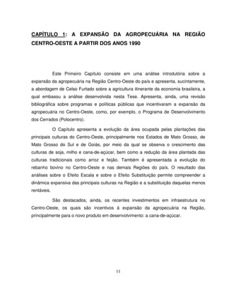11
CAPÍTULO 1: A EXPANSÃO DA AGROPECUÁRIA NA REGIÃO
CENTRO-OESTE A PARTIR DOS ANOS 1990
Este Primeiro Capítulo consiste em uma análise introdutória sobre a
expansão da agropecuária na Região Centro-Oeste do país e apresenta, sucintamente,
a abordagem de Celso Furtado sobre a agricultura itinerante da economia brasileira, a
qual embasou a análise desenvolvida nesta Tese. Apresenta, ainda, uma revisão
bibliográfica sobre programas e políticas públicas que incentivaram a expansão da
agropecuária no Centro-Oeste, como, por exemplo, o Programa de Desenvolvimento
dos Cerrados (Polocentro).
O Capítulo apresenta a evolução da área ocupada pelas plantações das
principais culturas do Centro-Oeste, principalmente nos Estados de Mato Grosso, de
Mato Grosso do Sul e de Goiás, por meio da qual se observa o crescimento das
culturas de soja, milho e cana-de-açúcar, bem como a redução da área plantada das
culturas tradicionais como arroz e feijão. Também é apresentada a evolução do
rebanho bovino no Centro-Oeste e nas demais Regiões do país. O resultado das
análises sobre o Efeito Escala e sobre o Efeito Substituição permite compreender a
dinâmica expansiva das principais culturas na Região e a substituição daquelas menos
rentáveis.
São destacados, ainda, os recentes investimentos em infraestrutura no
Centro-Oeste, os quais são incentivos à expansão da agropecuária na Região,
principalmente para o novo produto em desenvolvimento: a cana-de-açúcar.
 