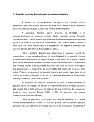 12
1.1 O padrão extensivo de produção da agropecuária brasileira
A temática do padrão extensivo da agropecuária brasileira nos foi
apresentada por Celso Furtado em várias de suas obras, dentre as quais: Formação
Econômica do Brasil (1959) e a Análise do “modelo” brasileiro (1972).
A agricultura itinerante esteve presente na formação e no
subdesenvolvimento da economia brasileira desde o período colonial. Enquanto,
naquele momento, o deslocamento da população animal era consequente do regime de
águas e da distância dos mercados consumidores, hoje, o deslocamento deve-se à
valorização das terras agricultáveis e à necessidade de ampliar a produção pelo
aumento da área, bem como à deterioração dos pastos.
Faz-se importante destacar que, atualmente, a expansão recente das
monoculturas no país, quando analisada de forma individual, é considerada itinerante
em decorrência da expansão via incorporação de novas áreas. Ainda assim, o padrão
atual não se assemelha ao modelo itinerante do passado em que havia o esgotamento
dos recursos naturais e da capacidade dos solos, haja vista os avanços tecnológicos
que possibilitaram o crescimento da produtividade dos fatores de produção, entre
outros. Portanto, a expansão é considerada itinerante por ocupar novas áreas com o
objetivo de ampliar a produção e não em decorrência do abandono de áreas antigas
pelo esgotamento da capacidade dos solos.
No momento de formação econômica do país, o desenvolvimento da
pecuária bovina no nordeste, em paralelo e complementarmente à atividade açucareira
dos séculos XVII e XVIII, se baseou no padrão extensivo e itinerante de ocupação de
terras e, como apontou Furtado (2001, p. 56), foi favorecido pela extensa
disponibilidade de terras na Região.
Desde os primórdios da ocupação das Regiões brasileiras, é a grande
lavoura, como caracterizou Furtado (1972, p. 91), que ditou todo o sistema da estrutura
agrária do país, principalmente em relação às decisões de ocupação de novas terras. A
 