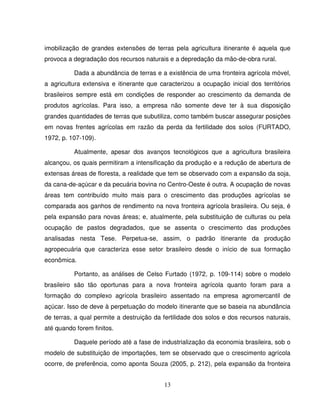 13
imobilização de grandes extensões de terras pela agricultura itinerante é aquela que
provoca a degradação dos recursos naturais e a depredação da mão-de-obra rural.
Dada a abundância de terras e a existência de uma fronteira agrícola móvel,
a agricultura extensiva e itinerante que caracterizou a ocupação inicial dos territórios
brasileiros sempre está em condições de responder ao crescimento da demanda de
produtos agrícolas. Para isso, a empresa não somente deve ter à sua disposição
grandes quantidades de terras que subutiliza, como também buscar assegurar posições
em novas frentes agrícolas em razão da perda da fertilidade dos solos (FURTADO,
1972, p. 107-109).
Atualmente, apesar dos avanços tecnológicos que a agricultura brasileira
alcançou, os quais permitiram a intensificação da produção e a redução de abertura de
extensas áreas de floresta, a realidade que tem se observado com a expansão da soja,
da cana-de-açúcar e da pecuária bovina no Centro-Oeste é outra. A ocupação de novas
áreas tem contribuído muito mais para o crescimento das produções agrícolas se
comparada aos ganhos de rendimento na nova fronteira agrícola brasileira. Ou seja, é
pela expansão para novas áreas; e, atualmente, pela substituição de culturas ou pela
ocupação de pastos degradados, que se assenta o crescimento das produções
analisadas nesta Tese. Perpetua-se, assim, o padrão itinerante da produção
agropecuária que caracteriza esse setor brasileiro desde o início de sua formação
econômica.
Portanto, as análises de Celso Furtado (1972, p. 109-114) sobre o modelo
brasileiro são tão oportunas para a nova fronteira agrícola quanto foram para a
formação do complexo agrícola brasileiro assentado na empresa agromercantil de
açúcar. Isso de deve à perpetuação do modelo itinerante que se baseia na abundância
de terras, a qual permite a destruição da fertilidade dos solos e dos recursos naturais,
até quando forem finitos.
Daquele período até a fase de industrialização da economia brasileira, sob o
modelo de substituição de importações, tem se observado que o crescimento agrícola
ocorre, de preferência, como aponta Souza (2005, p. 212), pela expansão da fronteira
 