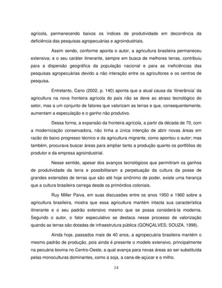 14
agrícola, permanecendo baixos os índices de produtividade em decorrência da
deficiência das pesquisas agropecuárias e agroindustriais.
Assim sendo, conforme aponta o autor, a agricultura brasileira permaneceu
extensiva; e o seu caráter itinerante, sempre em busca de melhores terras, contribuiu
para a dispersão geográfica da população nacional e para as ineficiências das
pesquisas agropecuárias devido a não interação entre os agricultores e os centros de
pesquisa.
Entretanto, Cano (2002, p. 140) aponta que a atual causa da ‘itinerância’ da
agricultura na nova fronteira agrícola do país não se deve ao atraso tecnológico do
setor, mas a um conjunto de fatores que valorizam as terras e que, consequentemente,
aumentam a especulação e o ganho não produtivo.
Dessa forma, a expansão da fronteira agrícola, a partir da década de 70, com
a modernização conservadora, não tinha a única intenção de abrir novas áreas em
razão do baixo progresso técnico e da agricultura migrante, como apontou o autor; mas
também, procurava buscar áreas para ampliar tanto a produção quanto os portfólios do
produtor e da empresa agroindustrial.
Nesse sentido, apesar dos avanços tecnológicos que permitiram os ganhos
de produtividade da terra e possibilitaram a perpetuação da cultura da posse de
grandes extensões de terras que são até hoje sinônimo de poder, existe uma herança
que a cultura brasileira carrega desde os primórdios coloniais.
Ruy Miller Paiva, em suas discussões entre os anos 1950 e 1960 sobre a
agricultura brasileira, mostra que essa agricultura mantém intacta sua característica
itinerante e o seu padrão extensivo mesmo que se possa considerá-la moderna.
Segundo o autor, o fator especulativo se destaca nesse processo de valorização
quando as terras são dotadas de infraestrutura pública (GONÇALVES; SOUZA, 1998).
Ainda hoje, passados mais de 40 anos, a agropecuária brasileira mantém o
mesmo padrão de produção, pois ainda é presente o modelo extensivo, principalmente
na pecuária bovina no Centro-Oeste, a qual avança para novas áreas ao ser substituída
pelas monoculturas dominantes, como a soja, a cana-de-açúcar e o milho.
 