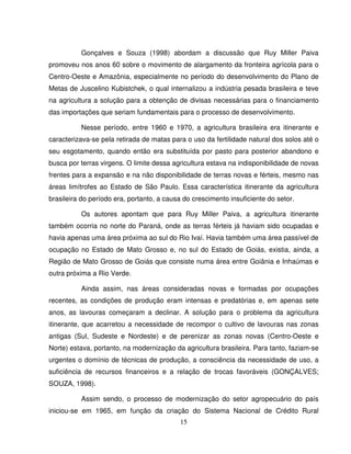 15
Gonçalves e Souza (1998) abordam a discussão que Ruy Miller Paiva
promoveu nos anos 60 sobre o movimento de alargamento da fronteira agrícola para o
Centro-Oeste e Amazônia, especialmente no período do desenvolvimento do Plano de
Metas de Juscelino Kubistchek, o qual internalizou a indústria pesada brasileira e teve
na agricultura a solução para a obtenção de divisas necessárias para o financiamento
das importações que seriam fundamentais para o processo de desenvolvimento.
Nesse período, entre 1960 e 1970, a agricultura brasileira era itinerante e
caracterizava-se pela retirada de matas para o uso da fertilidade natural dos solos até o
seu esgotamento, quando então era substituída por pasto para posterior abandono e
busca por terras virgens. O limite dessa agricultura estava na indisponibilidade de novas
frentes para a expansão e na não disponibilidade de terras novas e férteis, mesmo nas
áreas limítrofes ao Estado de São Paulo. Essa característica itinerante da agricultura
brasileira do período era, portanto, a causa do crescimento insuficiente do setor.
Os autores apontam que para Ruy Miller Paiva, a agricultura itinerante
também ocorria no norte do Paraná, onde as terras férteis já haviam sido ocupadas e
havia apenas uma área próxima ao sul do Rio Ivaí. Havia também uma área passível de
ocupação no Estado de Mato Grosso e, no sul do Estado de Goiás, existia, ainda, a
Região de Mato Grosso de Goiás que consiste numa área entre Goiânia e Inhaúmas e
outra próxima a Rio Verde.
Ainda assim, nas áreas consideradas novas e formadas por ocupações
recentes, as condições de produção eram intensas e predatórias e, em apenas sete
anos, as lavouras começaram a declinar. A solução para o problema da agricultura
itinerante, que acarretou a necessidade de recompor o cultivo de lavouras nas zonas
antigas (Sul, Sudeste e Nordeste) e de perenizar as zonas novas (Centro-Oeste e
Norte) estava, portanto, na modernização da agricultura brasileira. Para tanto, faziam-se
urgentes o domínio de técnicas de produção, a consciência da necessidade de uso, a
suficiência de recursos financeiros e a relação de trocas favoráveis (GONÇALVES;
SOUZA, 1998).
Assim sendo, o processo de modernização do setor agropecuário do país
iniciou-se em 1965, em função da criação do Sistema Nacional de Crédito Rural
 